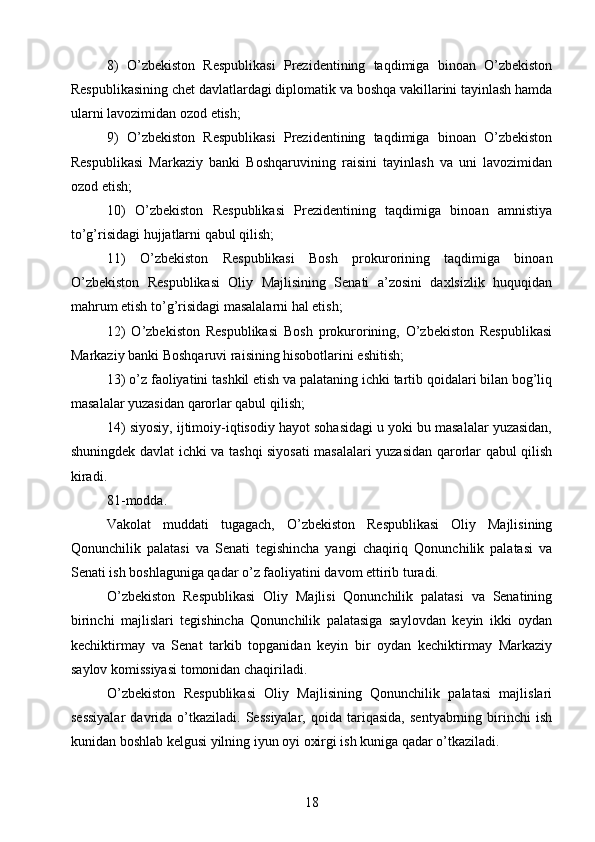 8)   O’zbekiston   Respublikasi   Prezidentining   taqdimiga   binoan   O’zbekiston
Respublikasining chet davlatlardagi diplomatik va boshqa vakillarini tayinlash hamda
ularni lavozimidan ozod etish;
9)   O’zbekiston   Respublikasi   Prezidentining   taqdimiga   binoan   O’zbekiston
Respublikasi   Markaziy   banki   Boshqaruvining   raisini   tayinlash   va   uni   lavozimidan
ozod etish;
10)   O’zbekiston   Respublikasi   Prezidentining   taqdimiga   binoan   amnistiya
to’g’risidagi hujjatlarni qabul qilish;
11)   O’zbekiston   Respublikasi   Bosh   prokurorining   taqdimiga   binoan
O’zbekiston   Respublikasi   Oliy   Majlisining   Senati   a’zosini   daxlsizlik   huquqidan
mahrum etish to’g’risidagi masalalarni hal etish;
12)   O’zbekiston   Respublikasi   Bosh   prokurorining,   O’zbekiston   Respublikasi
Markaziy banki Boshqaruvi raisining hisobotlarini eshitish;
13) o’z faoliyatini tashkil etish va palataning ichki tartib qoidalari bilan bog’liq
masalalar yuzasidan qarorlar qabul qilish;
14) siyosiy, ijtimoiy-iqtisodiy hayot sohasidagi u yoki bu masalalar yuzasidan,
shuningdek davlat ichki va tashqi siyosati masalalari yuzasidan qarorlar qabul qilish
kiradi.
81-modda.
Vakolat   muddati   tugagach,   O’zbekiston   Respublikasi   Oliy   Majlisining
Qonunchilik   palatasi   va   Senati   tegishincha   yangi   chaqiriq   Qonunchilik   palatasi   va
Senati ish boshlaguniga qadar o’z faoliyatini davom ettirib turadi.
O’zbekiston   Respublikasi   Oliy   Majlisi   Qonunchilik   palatasi   va   Senatining
birinchi   majlislari   tegishincha   Qonunchilik   palatasiga   saylovdan   keyin   ikki   oydan
kechiktirmay   va   Senat   tarkib   topganidan   keyin   bir   oydan   kechiktirmay   Markaziy
saylov komissiyasi tomonidan chaqiriladi.
O’zbekiston   Respublikasi   Oliy   Majlisining   Qonunchilik   palatasi   majlislari
sessiyalar   davrida   o’tkaziladi.  Sessiyalar,   qoida   tariqasida,   sentyabrning   birinchi   ish
kunidan boshlab kelgusi yilning iyun oyi oxirgi ish kuniga qadar o’tkaziladi.
18 