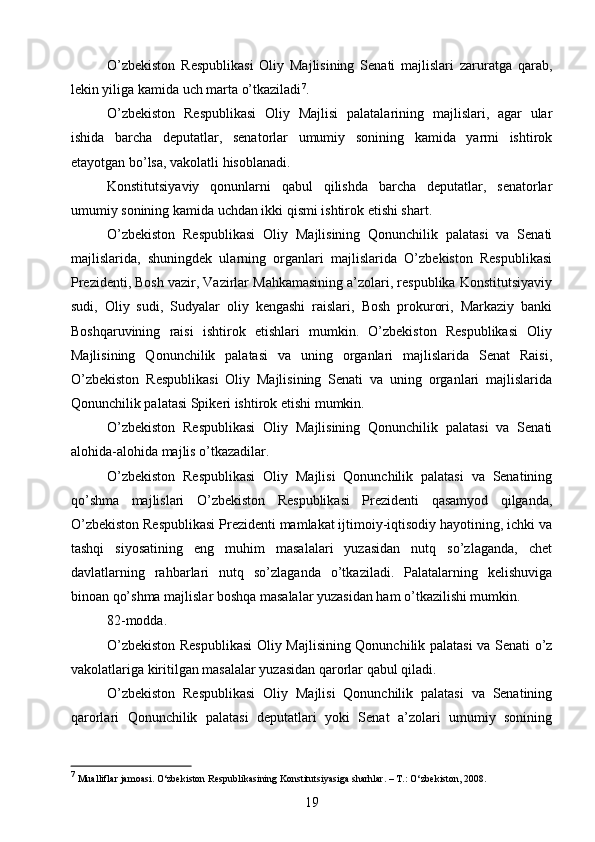 O’zbekiston   Respublikasi   Oliy   Majlisining   Senati   majlislari   zaruratga   qarab,
lekin yiliga kamida uch marta o’tkaziladi 7
.
O’zbekiston   Respublikasi   Oliy   Majlisi   palatalarining   majlislari,   agar   ular
ishida   barcha   deputatlar,   senatorlar   umumiy   sonining   kamida   yarmi   ishtirok
etayotgan bo’lsa, vakolatli hisoblanadi.
Konstitutsiyaviy   qonunlarni   qabul   qilishda   barcha   deputatlar,   senatorlar
umumiy sonining kamida uchdan ikki qismi ishtirok etishi shart.
O’zbekiston   Respublikasi   Oliy   Majlisining   Qonunchilik   palatasi   va   Senati
majlislarida,   shuningdek   ularning   organlari   majlislarida   O’zbekiston   Respublikasi
Prezidenti, Bosh vazir, Vazirlar Mahkamasining a’zolari, respublika Konstitutsiyaviy
sudi,   Oliy   sudi,   Sudyalar   oliy   kengashi   raislari,   Bosh   prokurori,   Markaziy   banki
Boshqaruvining   raisi   ishtirok   etishlari   mumkin.   O’zbekiston   Respublikasi   Oliy
Majlisining   Qonunchilik   palatasi   va   uning   organlari   majlislarida   Senat   Raisi,
O’zbekiston   Respublikasi   Oliy   Majlisining   Senati   va   uning   organlari   majlislarida
Qonunchilik palatasi Spikeri ishtirok etishi mumkin.
O’zbekiston   Respublikasi   Oliy   Majlisining   Qonunchilik   palatasi   va   Senati
alohida-alohida majlis o’tkazadilar.
O’zbekiston   Respublikasi   Oliy   Majlisi   Qonunchilik   palatasi   va   Senatining
qo’shma   majlislari   O’zbekiston   Respublikasi   Prezidenti   qasamyod   qilganda,
O’zbekiston Respublikasi Prezidenti mamlakat ijtimoiy-iqtisodiy hayotining, ichki va
tashqi   siyosatining   eng   muhim   masalalari   yuzasidan   nutq   so’zlaganda,   chet
davlatlarning   rahbarlari   nutq   so’zlaganda   o’tkaziladi.   Palatalarning   kelishuviga
binoan qo’shma majlislar boshqa masalalar yuzasidan ham o’tkazilishi mumkin.
82-modda.
O’zbekiston Respublikasi  Oliy Majlisining Qonunchilik palatasi  va Senati o’z
vakolatlariga kiritilgan masalalar yuzasidan qarorlar qabul qiladi.
O’zbekiston   Respublikasi   Oliy   Majlisi   Qonunchilik   palatasi   va   Senatining
qarorlari   Qonunchilik   palatasi   deputatlari   yoki   Senat   a’zolari   umumiy   sonining
7
  Mualliflar jamoasi. O‘zbekiston Respublikasining Konstitutsiyasiga sharhlar. – T.: O‘zbekiston, 2008.
19 