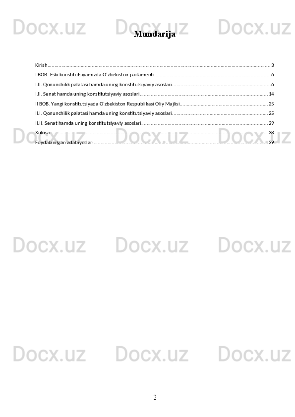 Mundarija
Kirish ................................................................................................................................................................. 3
I BOB. Eski konstitutsiyamizda O’zbekiston parlamenti .................................................................................... 6
I.II. Qonunchilik palatasi hamda uning konstitutsiyaviy asoslari ....................................................................... 6
I.II. Senat hamda uning konstitutsiyaviy asoslari ............................................................................................ 14
II BOB. Yangi konstitutsiyada O’zbekiston Respublikasi Oliy Majlisi ............................................................... 25
II.I. Qonunchilik palatasi hamda uning konstitutsiyaviy asoslari ..................................................................... 25
II.II. Senat hamda uning konstitutsiyaviy asoslari ........................................................................................... 29
Xulosa ............................................................................................................................................................. 38
Foydalanilgan adabiyotlar: .............................................................................................................................. 39
2 