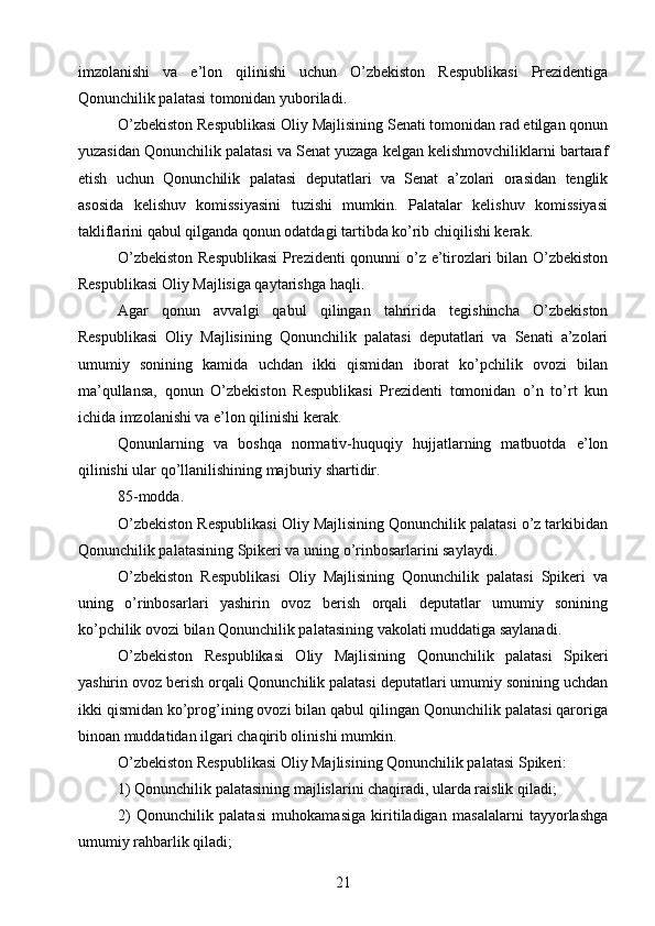 imzolanishi   va   e’lon   qilinishi   uchun   O’zbekiston   Respublikasi   Prezidentiga
Qonunchilik palatasi tomonidan yuboriladi.
O’zbekiston Respublikasi Oliy Majlisining Senati tomonidan rad etilgan qonun
yuzasidan Qonunchilik palatasi va Senat yuzaga kelgan kelishmovchiliklarni bartaraf
etish   uchun   Qonunchilik   palatasi   deputatlari   va   Senat   a’zolari   orasidan   tenglik
asosida   kelishuv   komissiyasini   tuzishi   mumkin.   Palatalar   kelishuv   komissiyasi
takliflarini qabul qilganda qonun odatdagi tartibda ko’rib chiqilishi kerak.
O’zbekiston Respublikasi  Prezidenti qonunni o’z e’tirozlari bilan O’zbekiston
Respublikasi Oliy Majlisiga qaytarishga haqli.
Agar   qonun   avvalgi   qabul   qilingan   tahririda   tegishincha   O’zbekiston
Respublikasi   Oliy   Majlisining   Qonunchilik   palatasi   deputatlari   va   Senati   a’zolari
umumiy   sonining   kamida   uchdan   ikki   qismidan   iborat   ko’pchilik   ovozi   bilan
ma’qullansa,   qonun   O’zbekiston   Respublikasi   Prezidenti   tomonidan   o’n   to’rt   kun
ichida imzolanishi va e’lon qilinishi kerak.
Qonunlarning   va   boshqa   normativ-huquqiy   hujjatlarning   matbuotda   e’lon
qilinishi ular qo’llanilishining majburiy shartidir.
85-modda.
O’zbekiston Respublikasi Oliy Majlisining Qonunchilik palatasi o’z tarkibidan
Qonunchilik palatasining Spikeri va uning o’rinbosarlarini saylaydi.
O’zbekiston   Respublikasi   Oliy   Majlisining   Qonunchilik   palatasi   Spikeri   va
uning   o’rinbosarlari   yashirin   ovoz   berish   orqali   deputatlar   umumiy   sonining
ko’pchilik ovozi bilan Qonunchilik palatasining vakolati muddatiga saylanadi.
O’zbekiston   Respublikasi   Oliy   Majlisining   Qonunchilik   palatasi   Spikeri
yashirin ovoz berish orqali Qonunchilik palatasi deputatlari umumiy sonining uchdan
ikki qismidan ko’prog’ining ovozi bilan qabul qilingan Qonunchilik palatasi qaroriga
binoan muddatidan ilgari chaqirib olinishi mumkin.
O’zbekiston Respublikasi Oliy Majlisining Qonunchilik palatasi Spikeri:
1) Qonunchilik palatasining majlislarini chaqiradi, ularda raislik qiladi;
2)   Qonunchilik   palatasi   muhokamasiga   kiritiladigan   masalalarni   tayyorlashga
umumiy rahbarlik qiladi;
21