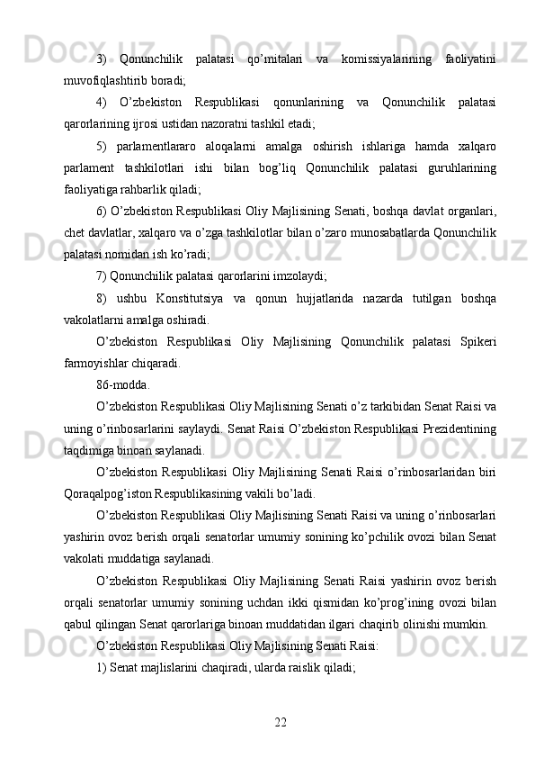 3)   Qonunchilik   palatasi   qo’mitalari   va   komissiyalarining   faoliyatini
muvofiqlashtirib boradi;
4)   O’zbekiston   Respublikasi   qonunlarining   va   Qonunchilik   palatasi
qarorlarining ijrosi ustidan nazoratni tashkil etadi;
5)   parlamentlararo   aloqalarni   amalga   oshirish   ishlariga   hamda   xalqaro
parlament   tashkilotlari   ishi   bilan   bog’liq   Qonunchilik   palatasi   guruhlarining
faoliyatiga rahbarlik qiladi;
6) O’zbekiston Respublikasi  Oliy Majlisining Senati, boshqa davlat organlari,
chet davlatlar, xalqaro va o’zga tashkilotlar bilan o’zaro munosabatlarda Qonunchilik
palatasi nomidan ish ko’radi;
7) Qonunchilik palatasi qarorlarini imzolaydi;
8)   ushbu   Konstitutsiya   va   qonun   hujjatlarida   nazarda   tutilgan   boshqa
vakolatlarni amalga oshiradi.
O’zbekiston   Respublikasi   Oliy   Majlisining   Qonunchilik   palatasi   Spikeri
farmoyishlar chiqaradi.
86-modda.
O’zbekiston Respublikasi Oliy Majlisining Senati o’z tarkibidan Senat Raisi va
uning o’rinbosarlarini saylaydi. Senat Raisi O’zbekiston Respublikasi Prezidentining
taqdimiga binoan saylanadi.
O’zbekiston   Respublikasi   Oliy   Majlisining   Senati   Raisi   o’rinbosarlaridan   biri
Qoraqalpog’iston Respublikasining vakili bo’ladi.
O’zbekiston Respublikasi Oliy Majlisining Senati Raisi va uning o’rinbosarlari
yashirin ovoz berish orqali senatorlar umumiy sonining ko’pchilik ovozi bilan Senat
vakolati muddatiga saylanadi.
O’zbekiston   Respublikasi   Oliy   Majlisining   Senati   Raisi   yashirin   ovoz   berish
orqali   senatorlar   umumiy   sonining   uchdan   ikki   qismidan   ko’prog’ining   ovozi   bilan
qabul qilingan Senat qarorlariga binoan muddatidan ilgari chaqirib olinishi mumkin.
O’zbekiston Respublikasi Oliy Majlisining Senati Raisi:
1) Senat majlislarini chaqiradi, ularda raislik qiladi;
22 