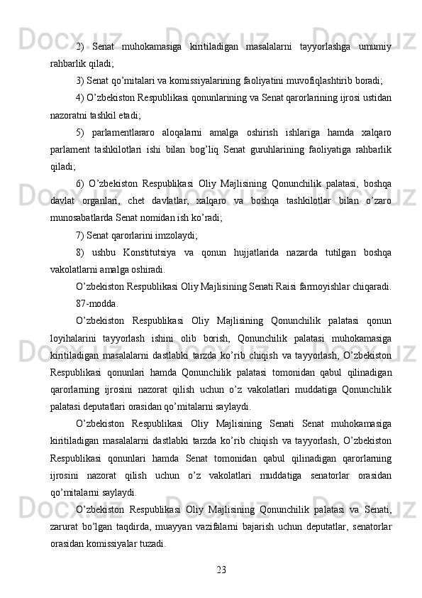 2)   Senat   muhokamasiga   kiritiladigan   masalalarni   tayyorlashga   umumiy
rahbarlik qiladi;
3) Senat qo’mitalari va komissiyalarining faoliyatini muvofiqlashtirib boradi;
4) O’zbekiston Respublikasi qonunlarining va Senat qarorlarining ijrosi ustidan
nazoratni tashkil etadi;
5)   parlamentlararo   aloqalarni   amalga   oshirish   ishlariga   hamda   xalqaro
parlament   tashkilotlari   ishi   bilan   bog’liq   Senat   guruhlarining   faoliyatiga   rahbarlik
qiladi;
6)   O’zbekiston   Respublikasi   Oliy   Majlisining   Qonunchilik   palatasi,   boshqa
davlat   organlari,   chet   davlatlar,   xalqaro   va   boshqa   tashkilotlar   bilan   o’zaro
munosabatlarda Senat nomidan ish ko’radi;
7) Senat qarorlarini imzolaydi;
8)   ushbu   Konstitutsiya   va   qonun   hujjatlarida   nazarda   tutilgan   boshqa
vakolatlarni amalga oshiradi.
O’zbekiston Respublikasi Oliy Majlisining Senati Raisi farmoyishlar chiqaradi.
87-modda.
O’zbekiston   Respublikasi   Oliy   Majlisining   Qonunchilik   palatasi   qonun
loyihalarini   tayyorlash   ishini   olib   borish,   Qonunchilik   palatasi   muhokamasiga
kiritiladigan   masalalarni   dastlabki   tarzda   ko’rib   chiqish   va   tayyorlash,   O’zbekiston
Respublikasi   qonunlari   hamda   Qonunchilik   palatasi   tomonidan   qabul   qilinadigan
qarorlarning   ijrosini   nazorat   qilish   uchun   o’z   vakolatlari   muddatiga   Qonunchilik
palatasi deputatlari orasidan qo’mitalarni saylaydi.
O’zbekiston   Respublikasi   Oliy   Majlisining   Senati   Senat   muhokamasiga
kiritiladigan   masalalarni   dastlabki   tarzda   ko’rib   chiqish   va   tayyorlash,   O’zbekiston
Respublikasi   qonunlari   hamda   Senat   tomonidan   qabul   qilinadigan   qarorlarning
ijrosini   nazorat   qilish   uchun   o’z   vakolatlari   muddatiga   senatorlar   orasidan
qo’mitalarni saylaydi.
O’zbekiston   Respublikasi   Oliy   Majlisining   Qonunchilik   palatasi   va   Senati,
zarurat   bo’lgan   taqdirda,   muayyan   vazifalarni   bajarish   uchun   deputatlar,   senatorlar
orasidan komissiyalar tuzadi.
23