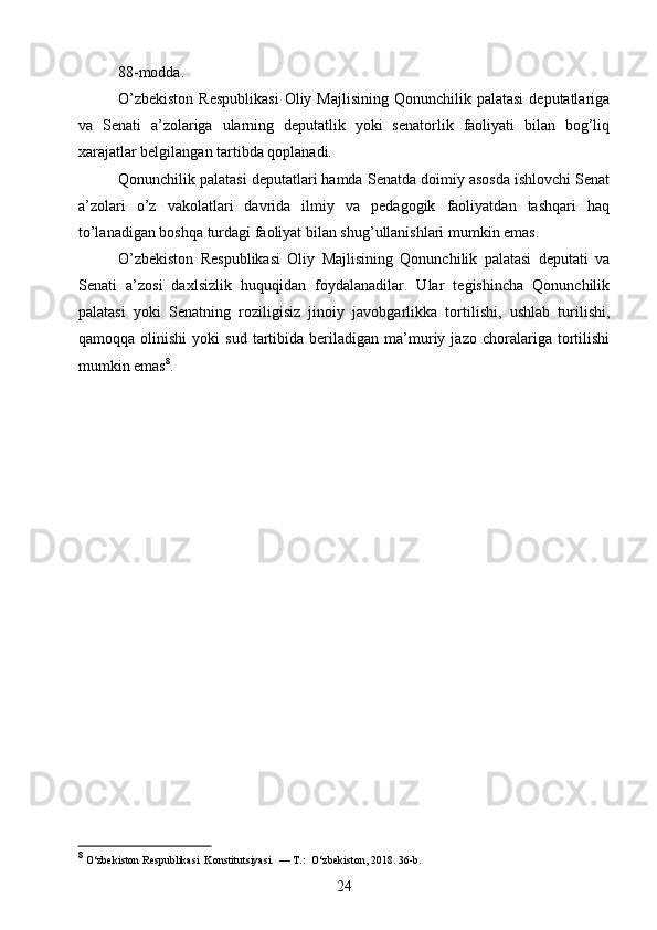 88-modda.
O’zbekiston   Respublikasi   Oliy Majlisining  Qonunchilik  palatasi  deputatlariga
va   Senati   a’zolariga   ularning   deputatlik   yoki   senatorlik   faoliyati   bilan   bog’liq
xarajatlar belgilangan tartibda qoplanadi.
Qonunchilik palatasi deputatlari hamda Senatda doimiy asosda ishlovchi Senat
a’zolari   o’z   vakolatlari   davrida   ilmiy   va   pedagogik   faoliyatdan   tashqari   haq
to’lanadigan boshqa turdagi faoliyat bilan shug’ullanishlari mumkin emas.
O’zbekiston   Respublikasi   Oliy   Majlisining   Qonunchilik   palatasi   deputati   va
Senati   a’zosi   daxlsizlik   huquqidan   foydalanadilar.   Ular   tegishincha   Qonunchilik
palatasi   yoki   Senatning   roziligisiz   jinoiy   javobgarlikka   tortilishi,   ushlab   turilishi,
qamoqqa   olinishi   yoki   sud   tartibida   beriladigan   ma’muriy   jazo  choralariga   tortilishi
mumkin emas 8
.
8
 O‘zbekiston Respublikasi  Konstitutsiyasi.  — T.:  O‘zbekiston, 2018. 36-b.
24 