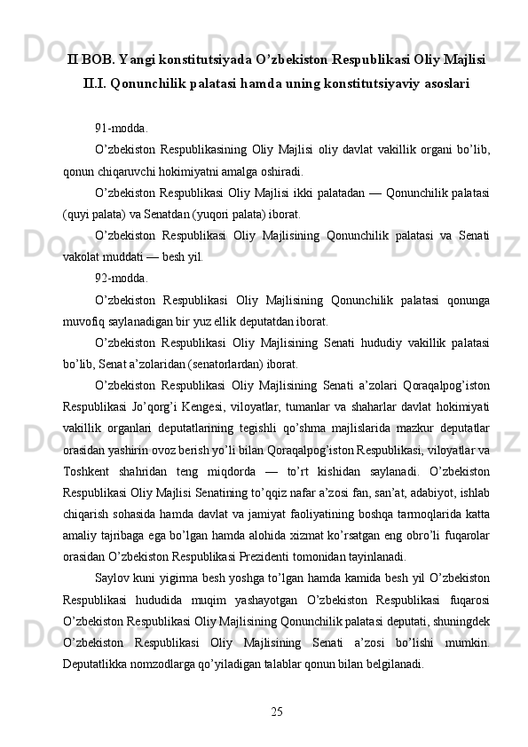 II BOB.  Yangi konstitutsiyada O’zbekiston Respublikasi Oliy Majlisi
II.I.  Qonunchilik palatasi hamda uning konstitutsiyaviy asoslari
91-modda.
O’zbekiston   Respublikasining   Oliy   Majlisi   oliy   davlat   vakillik   organi   bo’lib,
qonun chiqaruvchi hokimiyatni amalga oshiradi.
O’zbekiston Respublikasi  Oliy Majlisi  ikki palatadan — Qonunchilik palatasi
(quyi palata) va Senatdan (yuqori palata) iborat.
O’zbekiston   Respublikasi   Oliy   Majlisining   Qonunchilik   palatasi   va   Senati
vakolat muddati — besh yil.
92-modda.
O’zbekiston   Respublikasi   Oliy   Majlisining   Qonunchilik   palatasi   qonunga
muvofiq saylanadigan bir yuz ellik deputatdan iborat.
O’zbekiston   Respublikasi   Oliy   Majlisining   Senati   hududiy   vakillik   palatasi
bo’lib, Senat a’zolaridan (senatorlardan) iborat.
O’zbekiston   Respublikasi   Oliy   Majlisining   Senati   a’zolari   Qoraqalpog’iston
Respublikasi   Jo’qorg’i   Kengesi,   viloyatlar,   tumanlar   va   shaharlar   davlat   hokimiyati
vakillik   organlari   deputatlarining   tegishli   qo’shma   majlislarida   mazkur   deputatlar
orasidan yashirin ovoz berish yo’li bilan Qoraqalpog’iston Respublikasi, viloyatlar va
Toshkent   shahridan   teng   miqdorda   —   to’rt   kishidan   saylanadi.   O’zbekiston
Respublikasi Oliy Majlisi Senatining to’qqiz nafar a’zosi fan, san’at, adabiyot, ishlab
chiqarish   sohasida   hamda   davlat   va  jamiyat   faoliyatining   boshqa   tarmoqlarida   katta
amaliy tajribaga ega bo’lgan hamda alohida xizmat ko’rsatgan eng obro’li fuqarolar
orasidan O’zbekiston Respublikasi Prezidenti tomonidan tayinlanadi.
Saylov kuni yigirma besh yoshga to’lgan hamda kamida besh yil O’zbekiston
Respublikasi   hududida   muqim   yashayotgan   O’zbekiston   Respublikasi   fuqarosi
O’zbekiston Respublikasi Oliy Majlisining Qonunchilik palatasi deputati, shuningdek
O’zbekiston   Respublikasi   Oliy   Majlisining   Senati   a’zosi   bo’lishi   mumkin.
Deputatlikka nomzodlarga qo’yiladigan talablar qonun bilan belgilanadi.
25 