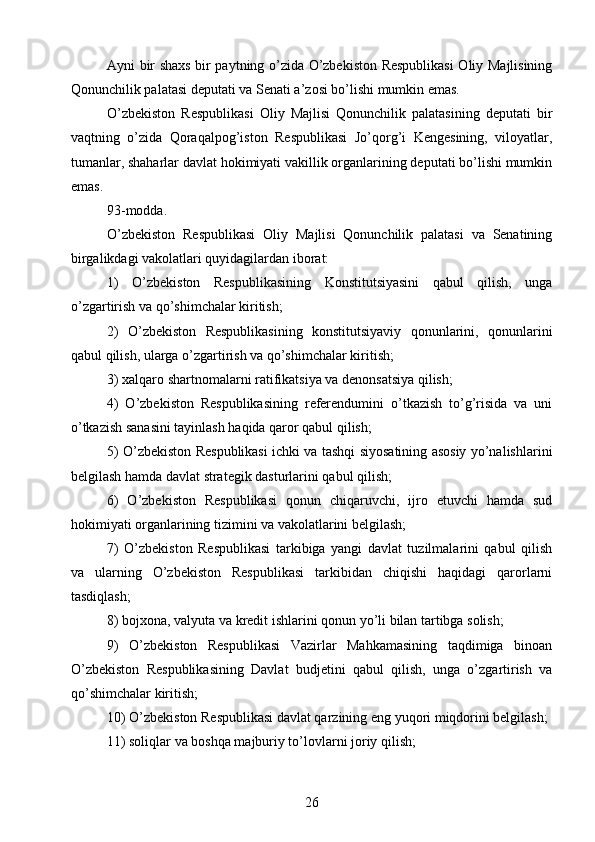 Ayni bir shaxs bir paytning o’zida O’zbekiston Respublikasi  Oliy Majlisining
Qonunchilik palatasi deputati va Senati a’zosi bo’lishi mumkin emas.
O’zbekiston   Respublikasi   Oliy   Majlisi   Qonunchilik   palatasining   deputati   bir
vaqtning   o’zida   Qoraqalpog’iston   Respublikasi   Jo’qorg’i   Kengesining,   viloyatlar,
tumanlar, shaharlar davlat hokimiyati vakillik organlarining deputati bo’lishi mumkin
emas.
93-modda.
O’zbekiston   Respublikasi   Oliy   Majlisi   Qonunchilik   palatasi   va   Senatining
birgalikdagi vakolatlari quyidagilardan iborat:
1)   O’zbekiston   Respublikasining   Konstitutsiyasini   qabul   qilish,   unga
o’zgartirish va qo’shimchalar kiritish;
2)   O’zbekiston   Respublikasining   konstitutsiyaviy   qonunlarini,   qonunlarini
qabul qilish, ularga o’zgartirish va qo’shimchalar kiritish;
3) xalqaro shartnomalarni ratifikatsiya va denonsatsiya qilish;
4)   O’zbekiston   Respublikasining   referendumini   o’tkazish   to’g’risida   va   uni
o’tkazish sanasini tayinlash haqida qaror qabul qilish;
5) O’zbekiston Respublikasi ichki va tashqi siyosatining asosiy yo’nalishlarini
belgilash hamda davlat strategik dasturlarini qabul qilish;
6)   O’zbekiston   Respublikasi   qonun   chiqaruvchi,   ijro   etuvchi   hamda   sud
hokimiyati organlarining tizimini va vakolatlarini belgilash;
7)   O’zbekiston   Respublikasi   tarkibiga   yangi   davlat   tuzilmalarini   qabul   qilish
va   ularning   O’zbekiston   Respublikasi   tarkibidan   chiqishi   haqidagi   qarorlarni
tasdiqlash;
8) bojxona, valyuta va kredit ishlarini qonun yo’li bilan tartibga solish;
9)   O’zbekiston   Respublikasi   Vazirlar   Mahkamasining   taqdimiga   binoan
O’zbekiston   Respublikasining   Davlat   budjetini   qabul   qilish,   unga   o’zgartirish   va
qo’shimchalar kiritish;
10) O’zbekiston Respublikasi davlat qarzining eng yuqori miqdorini belgilash;
11) soliqlar va boshqa majburiy to’lovlarni joriy qilish;
26 