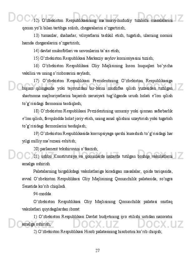 12)   O’zbekiston   Respublikasining   ma’muriy-hududiy   tuzilishi   masalalarini
qonun yo’li bilan tartibga solish, chegaralarini o’zgartirish;
13)   tumanlar,   shaharlar,   viloyatlarni   tashkil   etish,   tugatish,   ularning   nomini
hamda chegaralarini o’zgartirish;
14) davlat mukofotlari va unvonlarini ta’sis etish;
15) O’zbekiston Respublikasi Markaziy saylov komissiyasini tuzish;
16)   O’zbekiston   Respublikasi   Oliy   Majlisining   Inson   huquqlari   bo’yicha
vakilini va uning o’rinbosarini saylash;
17)   O’zbekiston   Respublikasi   Prezidentining   O’zbekiston   Respublikasiga
hujum   qilinganda   yoki   tajovuzdan   bir-birini   mudofaa   qilish   yuzasidan   tuzilgan
shartnoma   majburiyatlarini   bajarish   zaruriyati   tug’ilganda   urush   holati   e’lon   qilish
to’g’risidagi farmonini tasdiqlash;
18) O’zbekiston Respublikasi  Prezidentining umumiy yoki qisman safarbarlik
e’lon qilish, favqulodda holat joriy etish, uning amal qilishini uzaytirish yoki tugatish
to’g’risidagi farmonlarini tasdiqlash;
19) O’zbekiston Respublikasida korrupsiyaga qarshi kurashish to’g’risidagi har
yilgi milliy ma’ruzani eshitish;
20) parlament tekshiruvini o’tkazish;
21)   ushbu   Konstitutsiya   va   qonunlarda   nazarda   tutilgan   boshqa   vakolatlarni
amalga oshirish.
Palatalarning   birgalikdagi   vakolatlariga   kiradigan   masalalar,   qoida   tariqasida,
avval   O’zbekiston   Respublikasi   Oliy   Majlisining   Qonunchilik   palatasida,   so’ngra
Senatida ko’rib chiqiladi.
94-modda.
O’zbekiston   Respublikasi   Oliy   Majlisining   Qonunchilik   palatasi   mutlaq
vakolatlari quyidagilardan iborat:
1)   O’zbekiston   Respublikasi   Davlat   budjetining   ijro   etilishi   ustidan   nazoratni
amalga oshirish;
2) O’zbekiston Respublikasi Hisob palatasining hisobotini ko’rib chiqish;
27 