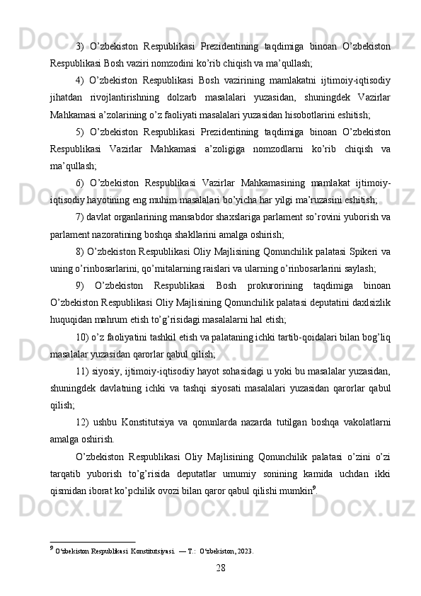 3)   O’zbekiston   Respublikasi   Prezidentining   taqdimiga   binoan   O’zbekiston
Respublikasi Bosh vaziri nomzodini ko’rib chiqish va ma’qullash;
4)   O’zbekiston   Respublikasi   Bosh   vazirining   mamlakatni   ijtimoiy-iqtisodiy
jihatdan   rivojlantirishning   dolzarb   masalalari   yuzasidan,   shuningdek   Vazirlar
Mahkamasi a’zolarining o’z faoliyati masalalari yuzasidan hisobotlarini eshitish;
5)   O’zbekiston   Respublikasi   Prezidentining   taqdimiga   binoan   O’zbekiston
Respublikasi   Vazirlar   Mahkamasi   a’zoligiga   nomzodlarni   ko’rib   chiqish   va
ma’qullash;
6)   O’zbekiston   Respublikasi   Vazirlar   Mahkamasining   mamlakat   ijtimoiy-
iqtisodiy hayotining eng muhim masalalari bo’yicha har yilgi ma’ruzasini eshitish;
7) davlat organlarining mansabdor shaxslariga parlament so’rovini yuborish va
parlament nazoratining boshqa shakllarini amalga oshirish;
8) O’zbekiston Respublikasi  Oliy Majlisining Qonunchilik palatasi Spikeri va
uning o’rinbosarlarini, qo’mitalarning raislari va ularning o’rinbosarlarini saylash;
9)   O’zbekiston   Respublikasi   Bosh   prokurorining   taqdimiga   binoan
O’zbekiston Respublikasi Oliy Majlisining Qonunchilik palatasi deputatini daxlsizlik
huquqidan mahrum etish to’g’risidagi masalalarni hal etish;
10) o’z faoliyatini tashkil etish va palataning ichki tartib-qoidalari bilan bog’liq
masalalar yuzasidan qarorlar qabul qilish;
11) siyosiy, ijtimoiy-iqtisodiy hayot sohasidagi u yoki bu masalalar yuzasidan,
shuningdek   davlatning   ichki   va   tashqi   siyosati   masalalari   yuzasidan   qarorlar   qabul
qilish;
12)   ushbu   Konstitutsiya   va   qonunlarda   nazarda   tutilgan   boshqa   vakolatlarni
amalga oshirish.
O’zbekiston   Respublikasi   Oliy   Majlisining   Qonunchilik   palatasi   o’zini   o’zi
tarqatib   yuborish   to’g’risida   deputatlar   umumiy   sonining   kamida   uchdan   ikki
qismidan iborat ko’pchilik ovozi bilan qaror qabul qilishi mumkin 9
.
9
 O‘zbekiston Respublikasi  Konstitutsiyasi.  — T.:  O‘zbekiston, 2023. 
28 