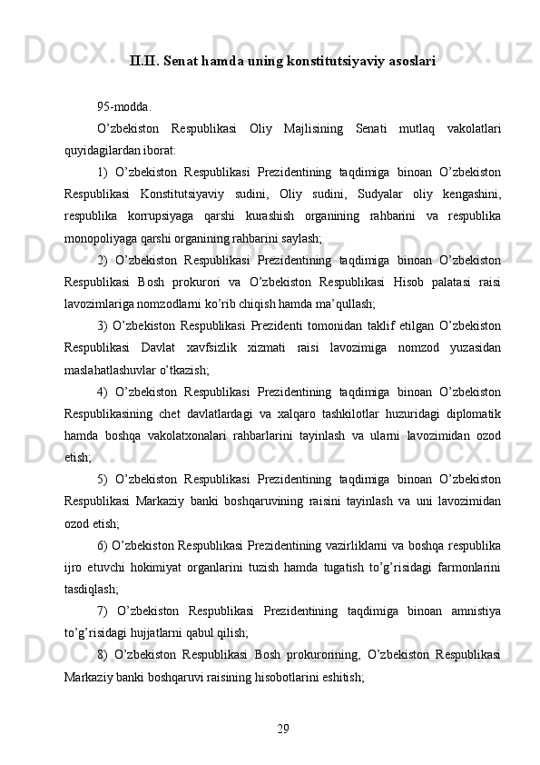 II.II.   Senat hamda uning konstitutsiyaviy asoslari
95-modda.
O’zbekiston   Respublikasi   Oliy   Majlisining   Senati   mutlaq   vakolatlari
quyidagilardan iborat:
1)   O’zbekiston   Respublikasi   Prezidentining   taqdimiga   binoan   O’zbekiston
Respublikasi   Konstitutsiyaviy   sudini,   Oliy   sudini,   Sudyalar   oliy   kengashini,
respublika   korrupsiyaga   qarshi   kurashish   organining   rahbarini   va   respublika
monopoliyaga qarshi organining rahbarini saylash;
2)   O’zbekiston   Respublikasi   Prezidentining   taqdimiga   binoan   O’zbekiston
Respublikasi   Bosh   prokurori   va   O’zbekiston   Respublikasi   Hisob   palatasi   raisi
lavozimlariga nomzodlarni ko’rib chiqish hamda ma’qullash;
3)   O’zbekiston   Respublikasi   Prezidenti   tomonidan   taklif   etilgan   O’zbekiston
Respublikasi   Davlat   xavfsizlik   xizmati   raisi   lavozimiga   nomzod   yuzasidan
maslahatlashuvlar o’tkazish;
4)   O’zbekiston   Respublikasi   Prezidentining   taqdimiga   binoan   O’zbekiston
Respublikasining   chet   davlatlardagi   va   xalqaro   tashkilotlar   huzuridagi   diplomatik
hamda   boshqa   vakolatxonalari   rahbarlarini   tayinlash   va   ularni   lavozimidan   ozod
etish;
5)   O’zbekiston   Respublikasi   Prezidentining   taqdimiga   binoan   O’zbekiston
Respublikasi   Markaziy   banki   boshqaruvining   raisini   tayinlash   va   uni   lavozimidan
ozod etish;
6) O’zbekiston Respublikasi Prezidentining vazirliklarni va boshqa respublika
ijro   etuvchi   hokimiyat   organlarini   tuzish   hamda   tugatish   to’g’risidagi   farmonlarini
tasdiqlash;
7)   O’zbekiston   Respublikasi   Prezidentining   taqdimiga   binoan   amnistiya
to’g’risidagi hujjatlarni qabul qilish;
8)   O’zbekiston   Respublikasi   Bosh   prokurorining,   O’zbekiston   Respublikasi
Markaziy banki boshqaruvi raisining hisobotlarini eshitish;
29 