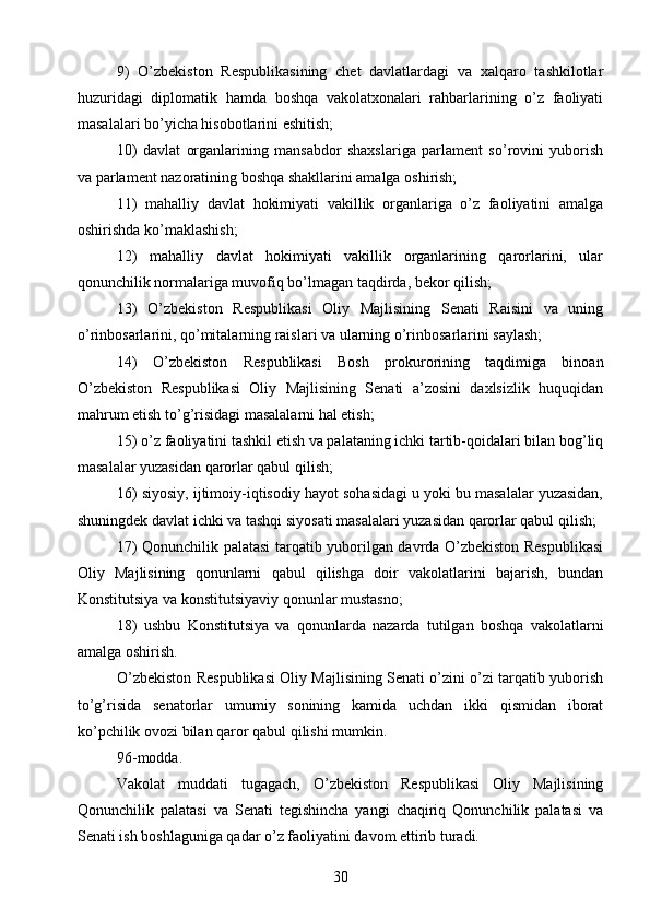 9)   O’zbekiston   Respublikasining   chet   davlatlardagi   va   xalqaro   tashkilotlar
huzuridagi   diplomatik   hamda   boshqa   vakolatxonalari   rahbarlarining   o’z   faoliyati
masalalari bo’yicha hisobotlarini eshitish;
10)   davlat   organlarining   mansabdor   shaxslariga   parlament   so’rovini   yuborish
va parlament nazoratining boshqa shakllarini amalga oshirish;
11)   mahalliy   davlat   hokimiyati   vakillik   organlariga   o’z   faoliyatini   amalga
oshirishda ko’maklashish;
12)   mahalliy   davlat   hokimiyati   vakillik   organlarining   qarorlarini,   ular
qonunchilik normalariga muvofiq bo’lmagan taqdirda, bekor qilish;
13)   O’zbekiston   Respublikasi   Oliy   Majlisining   Senati   Raisini   va   uning
o’rinbosarlarini, qo’mitalarning raislari va ularning o’rinbosarlarini saylash;
14)   O’zbekiston   Respublikasi   Bosh   prokurorining   taqdimiga   binoan
O’zbekiston   Respublikasi   Oliy   Majlisining   Senati   a’zosini   daxlsizlik   huquqidan
mahrum etish to’g’risidagi masalalarni hal etish;
15) o’z faoliyatini tashkil etish va palataning ichki tartib-qoidalari bilan bog’liq
masalalar yuzasidan qarorlar qabul qilish;
16) siyosiy, ijtimoiy-iqtisodiy hayot sohasidagi u yoki bu masalalar yuzasidan,
shuningdek davlat ichki va tashqi siyosati masalalari yuzasidan qarorlar qabul qilish;
17) Qonunchilik palatasi tarqatib yuborilgan davrda O’zbekiston Respublikasi
Oliy   Majlisining   qonunlarni   qabul   qilishga   doir   vakolatlarini   bajarish,   bundan
Konstitutsiya va konstitutsiyaviy qonunlar mustasno;
18)   ushbu   Konstitutsiya   va   qonunlarda   nazarda   tutilgan   boshqa   vakolatlarni
amalga oshirish.
O’zbekiston Respublikasi Oliy Majlisining Senati o’zini o’zi tarqatib yuborish
to’g’risida   senatorlar   umumiy   sonining   kamida   uchdan   ikki   qismidan   iborat
ko’pchilik ovozi bilan qaror qabul qilishi mumkin.
96-modda.
Vakolat   muddati   tugagach,   O’zbekiston   Respublikasi   Oliy   Majlisining
Qonunchilik   palatasi   va   Senati   tegishincha   yangi   chaqiriq   Qonunchilik   palatasi   va
Senati ish boshlaguniga qadar o’z faoliyatini davom ettirib turadi.
30 