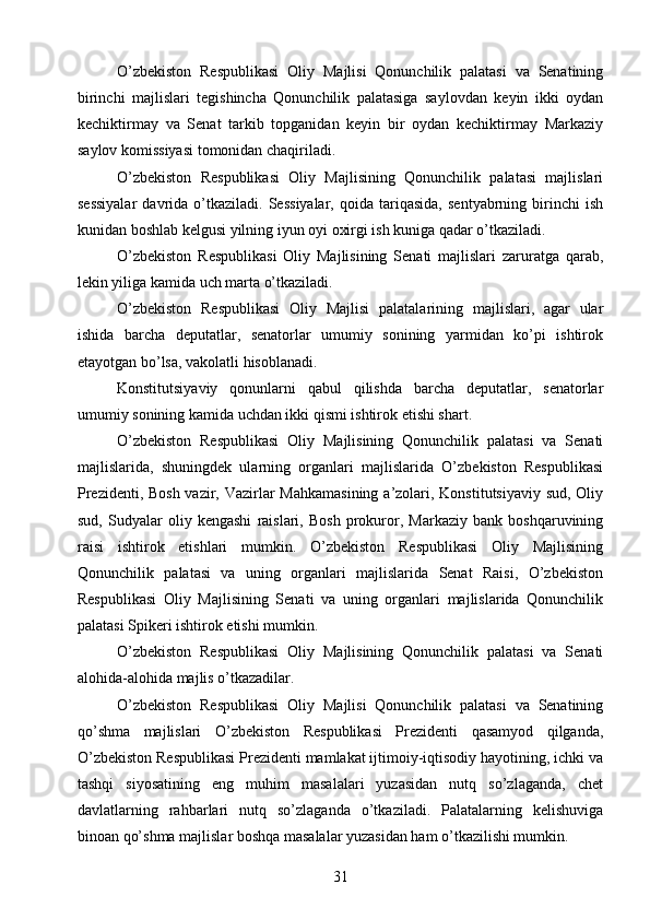 O’zbekiston   Respublikasi   Oliy   Majlisi   Qonunchilik   palatasi   va   Senatining
birinchi   majlislari   tegishincha   Qonunchilik   palatasiga   saylovdan   keyin   ikki   oydan
kechiktirmay   va   Senat   tarkib   topganidan   keyin   bir   oydan   kechiktirmay   Markaziy
saylov komissiyasi tomonidan chaqiriladi.
O’zbekiston   Respublikasi   Oliy   Majlisining   Qonunchilik   palatasi   majlislari
sessiyalar   davrida   o’tkaziladi.  Sessiyalar,   qoida   tariqasida,   sentyabrning   birinchi   ish
kunidan boshlab kelgusi yilning iyun oyi oxirgi ish kuniga qadar o’tkaziladi.
O’zbekiston   Respublikasi   Oliy   Majlisining   Senati   majlislari   zaruratga   qarab,
lekin yiliga kamida uch marta o’tkaziladi.
O’zbekiston   Respublikasi   Oliy   Majlisi   palatalarining   majlislari,   agar   ular
ishida   barcha   deputatlar,   senatorlar   umumiy   sonining   yarmidan   ko’pi   ishtirok
etayotgan bo’lsa, vakolatli hisoblanadi.
Konstitutsiyaviy   qonunlarni   qabul   qilishda   barcha   deputatlar,   senatorlar
umumiy sonining kamida uchdan ikki qismi ishtirok etishi shart.
O’zbekiston   Respublikasi   Oliy   Majlisining   Qonunchilik   palatasi   va   Senati
majlislarida,   shuningdek   ularning   organlari   majlislarida   O’zbekiston   Respublikasi
Prezidenti, Bosh  vazir, Vazirlar Mahkamasining  a’zolari, Konstitutsiyaviy sud, Oliy
sud,   Sudyalar   oliy   kengashi   raislari,   Bosh   prokuror,   Markaziy   bank   boshqaruvining
raisi   ishtirok   etishlari   mumkin.   O’zbekiston   Respublikasi   Oliy   Majlisining
Qonunchilik   palatasi   va   uning   organlari   majlislarida   Senat   Raisi,   O’zbekiston
Respublikasi   Oliy   Majlisining   Senati   va   uning   organlari   majlislarida   Qonunchilik
palatasi Spikeri ishtirok etishi mumkin.
O’zbekiston   Respublikasi   Oliy   Majlisining   Qonunchilik   palatasi   va   Senati
alohida-alohida majlis o’tkazadilar.
O’zbekiston   Respublikasi   Oliy   Majlisi   Qonunchilik   palatasi   va   Senatining
qo’shma   majlislari   O’zbekiston   Respublikasi   Prezidenti   qasamyod   qilganda,
O’zbekiston Respublikasi Prezidenti mamlakat ijtimoiy-iqtisodiy hayotining, ichki va
tashqi   siyosatining   eng   muhim   masalalari   yuzasidan   nutq   so’zlaganda,   chet
davlatlarning   rahbarlari   nutq   so’zlaganda   o’tkaziladi.   Palatalarning   kelishuviga
binoan qo’shma majlislar boshqa masalalar yuzasidan ham o’tkazilishi mumkin.
31 