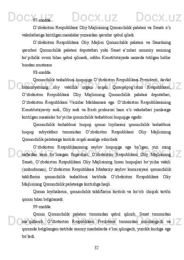 97-modda.
O’zbekiston Respublikasi  Oliy Majlisining Qonunchilik palatasi  va Senati o’z
vakolatlariga kiritilgan masalalar yuzasidan qarorlar qabul qiladi.
O’zbekiston   Respublikasi   Oliy   Majlisi   Qonunchilik   palatasi   va   Senatining
qarorlari   Qonunchilik   palatasi   deputatlari   yoki   Senat   a’zolari   umumiy   sonining
ko’pchilik   ovozi   bilan   qabul   qilinadi,   ushbu   Konstitutsiyada   nazarda   tutilgan   hollar
bundan mustasno.
98-modda.
Qonunchilik tashabbusi  huquqiga O’zbekiston Respublikasi  Prezidenti,  davlat
hokimiyatining   oliy   vakillik   organi   orqali   Qoraqalpog’iston   Respublikasi,
O’zbekiston   Respublikasi   Oliy   Majlisining   Qonunchilik   palatasi   deputatlari,
O’zbekiston   Respublikasi   Vazirlar   Mahkamasi   ega.   O’zbekiston   Respublikasining
Konstitutsiyaviy   sudi,   Oliy   sudi   va   Bosh   prokurori   ham   o’z   vakolatlari   jumlasiga
kiritilgan masalalar bo’yicha qonunchilik tashabbusi huquqiga egadir.
Qonunchilik   tashabbusi   huquqi   qonun   loyihasini   qonunchilik   tashabbusi
huquqi   subyektlari   tomonidan   O’zbekiston   Respublikasi   Oliy   Majlisining
Qonunchilik palatasiga kiritish orqali amalga oshiriladi.
O’zbekiston   Respublikasining   saylov   huquqiga   ega   bo’lgan,   yuz   ming
nafardan   kam   bo’lmagan   fuqarolari,   O’zbekiston   Respublikasi   Oliy   Majlisining
Senati,   O’zbekiston   Respublikasi   Oliy   Majlisining   Inson   huquqlari   bo’yicha   vakili
(ombudsman),   O’zbekiston   Respublikasi   Markaziy   saylov   komissiyasi   qonunchilik
takliflarini   qonunchilik   tashabbusi   tartibida   O’zbekiston   Respublikasi   Oliy
Majlisining Qonunchilik palatasiga kiritishga haqli.
Qonun   loyihalarini,   qonunchilik   takliflarini   kiritish   va   ko’rib   chiqish   tartibi
qonun bilan belgilanadi.
99-modda.
Qonun   Qonunchilik   palatasi   tomonidan   qabul   qilinib,   Senat   tomonidan
ma’qullanib,   O’zbekiston   Respublikasi   Prezidenti   tomonidan   imzolangach   va
qonunda belgilangan tartibda rasmiy manbalarda e’lon qilingach, yuridik kuchga ega
bo’ladi.
32 