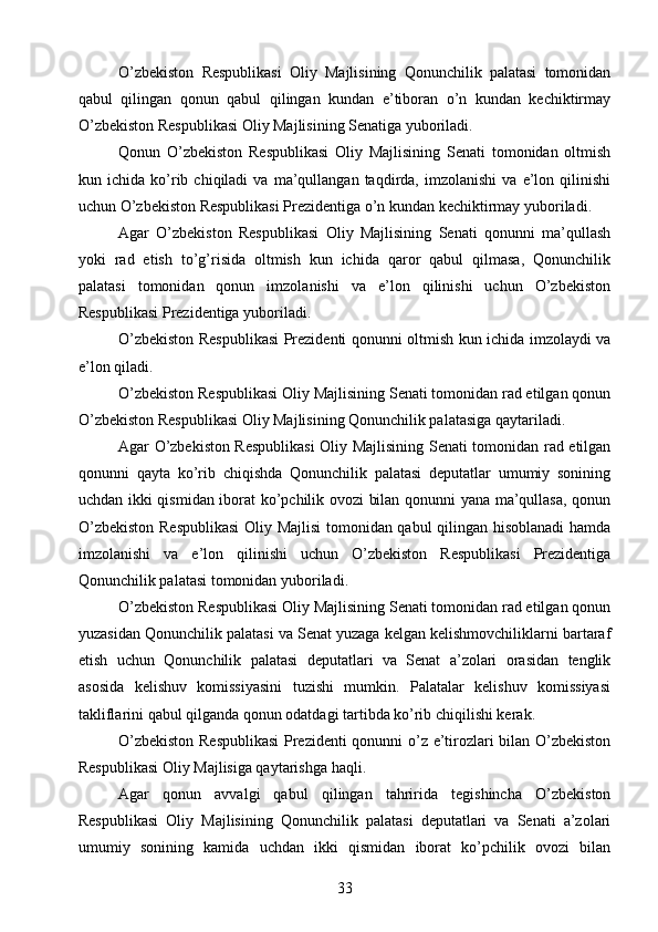 O’zbekiston   Respublikasi   Oliy   Majlisining   Qonunchilik   palatasi   tomonidan
qabul   qilingan   qonun   qabul   qilingan   kundan   e’tiboran   o’n   kundan   kechiktirmay
O’zbekiston Respublikasi Oliy Majlisining Senatiga yuboriladi.
Qonun   O’zbekiston   Respublikasi   Oliy   Majlisining   Senati   tomonidan   oltmish
kun  ichida   ko’rib   chiqiladi   va   ma’qullangan   taqdirda,  imzolanishi   va   e’lon  qilinishi
uchun O’zbekiston Respublikasi Prezidentiga o’n kundan kechiktirmay yuboriladi.
Agar   O’zbekiston   Respublikasi   Oliy   Majlisining   Senati   qonunni   ma’qullash
yoki   rad   etish   to’g’risida   oltmish   kun   ichida   qaror   qabul   qilmasa,   Qonunchilik
palatasi   tomonidan   qonun   imzolanishi   va   e’lon   qilinishi   uchun   O’zbekiston
Respublikasi Prezidentiga yuboriladi.
O’zbekiston Respublikasi  Prezidenti qonunni oltmish kun ichida imzolaydi va
e’lon qiladi.
O’zbekiston Respublikasi Oliy Majlisining Senati tomonidan rad etilgan qonun
O’zbekiston Respublikasi Oliy Majlisining Qonunchilik palatasiga qaytariladi.
Agar O’zbekiston Respublikasi  Oliy Majlisining Senati tomonidan rad etilgan
qonunni   qayta   ko’rib   chiqishda   Qonunchilik   palatasi   deputatlar   umumiy   sonining
uchdan ikki qismidan iborat ko’pchilik ovozi bilan qonunni yana ma’qullasa, qonun
O’zbekiston Respublikasi  Oliy Majlisi tomonidan qabul qilingan hisoblanadi  hamda
imzolanishi   va   e’lon   qilinishi   uchun   O’zbekiston   Respublikasi   Prezidentiga
Qonunchilik palatasi tomonidan yuboriladi.
O’zbekiston Respublikasi Oliy Majlisining Senati tomonidan rad etilgan qonun
yuzasidan Qonunchilik palatasi va Senat yuzaga kelgan kelishmovchiliklarni bartaraf
etish   uchun   Qonunchilik   palatasi   deputatlari   va   Senat   a’zolari   orasidan   tenglik
asosida   kelishuv   komissiyasini   tuzishi   mumkin.   Palatalar   kelishuv   komissiyasi
takliflarini qabul qilganda qonun odatdagi tartibda ko’rib chiqilishi kerak.
O’zbekiston Respublikasi  Prezidenti qonunni o’z e’tirozlari bilan O’zbekiston
Respublikasi Oliy Majlisiga qaytarishga haqli.
Agar   qonun   avvalgi   qabul   qilingan   tahririda   tegishincha   O’zbekiston
Respublikasi   Oliy   Majlisining   Qonunchilik   palatasi   deputatlari   va   Senati   a’zolari
umumiy   sonining   kamida   uchdan   ikki   qismidan   iborat   ko’pchilik   ovozi   bilan
33 