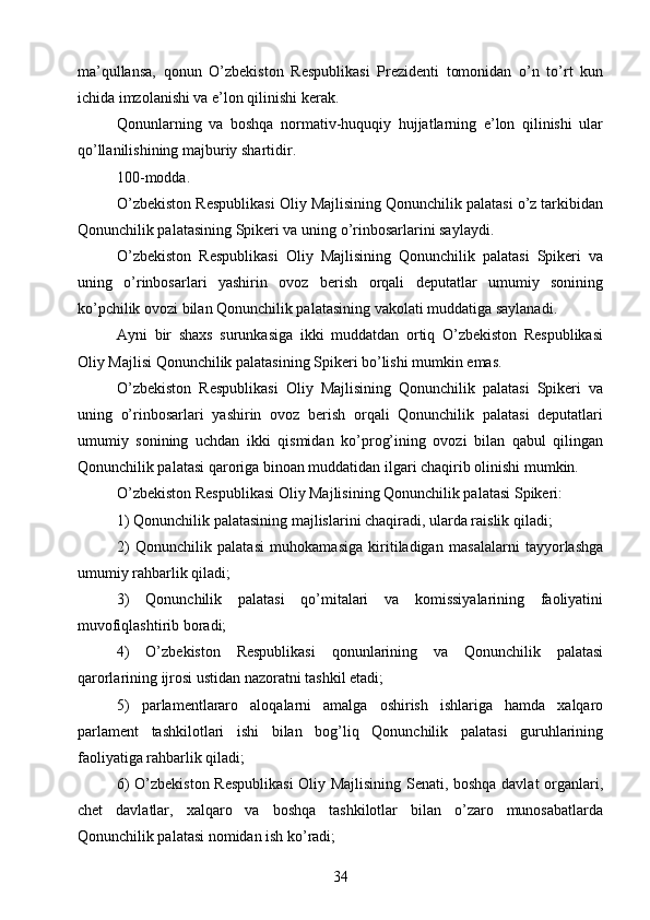 ma’qullansa,   qonun   O’zbekiston   Respublikasi   Prezidenti   tomonidan   o’n   to’rt   kun
ichida imzolanishi va e’lon qilinishi kerak.
Qonunlarning   va   boshqa   normativ-huquqiy   hujjatlarning   e’lon   qilinishi   ular
qo’llanilishining majburiy shartidir.
100-modda.
O’zbekiston Respublikasi Oliy Majlisining Qonunchilik palatasi o’z tarkibidan
Qonunchilik palatasining Spikeri va uning o’rinbosarlarini saylaydi.
O’zbekiston   Respublikasi   Oliy   Majlisining   Qonunchilik   palatasi   Spikeri   va
uning   o’rinbosarlari   yashirin   ovoz   berish   orqali   deputatlar   umumiy   sonining
ko’pchilik ovozi bilan Qonunchilik palatasining vakolati muddatiga saylanadi.
Ayni   bir   shaxs   surunkasiga   ikki   muddatdan   ortiq   O’zbekiston   Respublikasi
Oliy Majlisi Qonunchilik palatasining Spikeri bo’lishi mumkin emas.
O’zbekiston   Respublikasi   Oliy   Majlisining   Qonunchilik   palatasi   Spikeri   va
uning   o’rinbosarlari   yashirin   ovoz   berish   orqali   Qonunchilik   palatasi   deputatlari
umumiy   sonining   uchdan   ikki   qismidan   ko’prog’ining   ovozi   bilan   qabul   qilingan
Qonunchilik palatasi qaroriga binoan muddatidan ilgari chaqirib olinishi mumkin.
O’zbekiston Respublikasi Oliy Majlisining Qonunchilik palatasi Spikeri:
1) Qonunchilik palatasining majlislarini chaqiradi, ularda raislik qiladi;
2)   Qonunchilik   palatasi   muhokamasiga   kiritiladigan   masalalarni   tayyorlashga
umumiy rahbarlik qiladi;
3)   Qonunchilik   palatasi   qo’mitalari   va   komissiyalarining   faoliyatini
muvofiqlashtirib boradi;
4)   O’zbekiston   Respublikasi   qonunlarining   va   Qonunchilik   palatasi
qarorlarining ijrosi ustidan nazoratni tashkil etadi;
5)   parlamentlararo   aloqalarni   amalga   oshirish   ishlariga   hamda   xalqaro
parlament   tashkilotlari   ishi   bilan   bog’liq   Qonunchilik   palatasi   guruhlarining
faoliyatiga rahbarlik qiladi;
6) O’zbekiston Respublikasi  Oliy Majlisining Senati, boshqa davlat organlari,
chet   davlatlar,   xalqaro   va   boshqa   tashkilotlar   bilan   o’zaro   munosabatlarda
Qonunchilik palatasi nomidan ish ko’radi;
34 