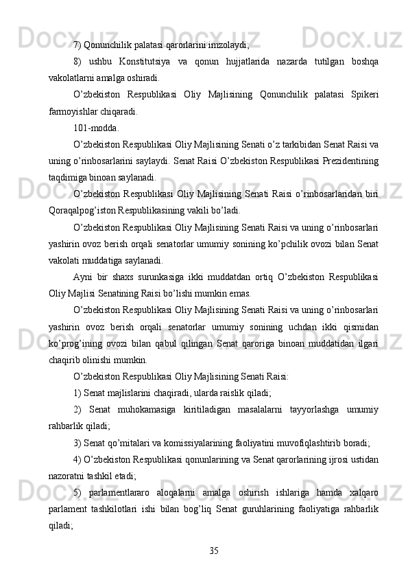 7) Qonunchilik palatasi qarorlarini imzolaydi;
8)   ushbu   Konstitutsiya   va   qonun   hujjatlarida   nazarda   tutilgan   boshqa
vakolatlarni amalga oshiradi.
O’zbekiston   Respublikasi   Oliy   Majlisining   Qonunchilik   palatasi   Spikeri
farmoyishlar chiqaradi.
101-modda.
O’zbekiston Respublikasi Oliy Majlisining Senati o’z tarkibidan Senat Raisi va
uning o’rinbosarlarini saylaydi. Senat Raisi O’zbekiston Respublikasi Prezidentining
taqdimiga binoan saylanadi.
O’zbekiston   Respublikasi   Oliy   Majlisining   Senati   Raisi   o’rinbosarlaridan   biri
Qoraqalpog’iston Respublikasining vakili bo’ladi.
O’zbekiston Respublikasi Oliy Majlisining Senati Raisi va uning o’rinbosarlari
yashirin ovoz berish orqali senatorlar umumiy sonining ko’pchilik ovozi bilan Senat
vakolati muddatiga saylanadi.
Ayni   bir   shaxs   surunkasiga   ikki   muddatdan   ortiq   O’zbekiston   Respublikasi
Oliy Majlisi Senatining Raisi bo’lishi mumkin emas.
O’zbekiston Respublikasi Oliy Majlisining Senati Raisi va uning o’rinbosarlari
yashirin   ovoz   berish   orqali   senatorlar   umumiy   sonining   uchdan   ikki   qismidan
ko’prog’ining   ovozi   bilan   qabul   qilingan   Senat   qaroriga   binoan   muddatidan   ilgari
chaqirib olinishi mumkin.
O’zbekiston Respublikasi Oliy Majlisining Senati Raisi:
1) Senat majlislarini chaqiradi, ularda raislik qiladi;
2)   Senat   muhokamasiga   kiritiladigan   masalalarni   tayyorlashga   umumiy
rahbarlik qiladi;
3) Senat qo’mitalari va komissiyalarining faoliyatini muvofiqlashtirib boradi;
4) O’zbekiston Respublikasi qonunlarining va Senat qarorlarining ijrosi ustidan
nazoratni tashkil etadi;
5)   parlamentlararo   aloqalarni   amalga   oshirish   ishlariga   hamda   xalqaro
parlament   tashkilotlari   ishi   bilan   bog’liq   Senat   guruhlarining   faoliyatiga   rahbarlik
qiladi;
35 