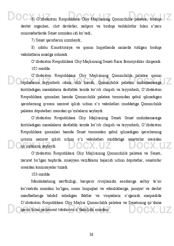 6)   O’zbekiston   Respublikasi   Oliy   Majlisining   Qonunchilik   palatasi,   boshqa
davlat   organlari,   chet   davlatlar,   xalqaro   va   boshqa   tashkilotlar   bilan   o’zaro
munosabatlarda Senat nomidan ish ko’radi;
7) Senat qarorlarini imzolaydi;
8)   ushbu   Konstitutsiya   va   qonun   hujjatlarida   nazarda   tutilgan   boshqa
vakolatlarni amalga oshiradi.
O’zbekiston Respublikasi Oliy Majlisining Senati Raisi farmoyishlar chiqaradi.
102-modda.
O’zbekiston   Respublikasi   Oliy   Majlisining   Qonunchilik   palatasi   qonun
loyihalarini   tayyorlash   ishini   olib   borish,   Qonunchilik   palatasi   muhokamasiga
kiritiladigan   masalalarni   dastlabki   tarzda   ko’rib   chiqish   va   tayyorlash,   O’zbekiston
Respublikasi   qonunlari   hamda   Qonunchilik   palatasi   tomonidan   qabul   qilinadigan
qarorlarning   ijrosini   nazorat   qilish   uchun   o’z   vakolatlari   muddatiga   Qonunchilik
palatasi deputatlari orasidan qo’mitalarni saylaydi.
O’zbekiston   Respublikasi   Oliy   Majlisining   Senati   Senat   muhokamasiga
kiritiladigan   masalalarni   dastlabki   tarzda   ko’rib   chiqish   va   tayyorlash,   O’zbekiston
Respublikasi   qonunlari   hamda   Senat   tomonidan   qabul   qilinadigan   qarorlarning
ijrosini   nazorat   qilish   uchun   o’z   vakolatlari   muddatiga   senatorlar   orasidan
qo’mitalarni saylaydi.
O’zbekiston   Respublikasi   Oliy   Majlisining   Qonunchilik   palatasi   va   Senati,
zarurat   bo’lgan   taqdirda,   muayyan   vazifalarni   bajarish   uchun   deputatlar,   senatorlar
orasidan komissiyalar tuzadi.
103-modda.
Mamlakatning   xavfsizligi,   barqaror   rivojlanishi   asoslariga   salbiy   ta’sir
ko’rsatishi   mumkin   bo’lgan,   inson   huquqlari   va   erkinliklariga,   jamiyat   va   davlat
manfaatlariga   tahdid   soladigan   faktlar   va   voqealarni   o’rganish   maqsadida
O’zbekiston   Respublikasi   Oliy   Majlisi   Qonunchilik   palatasi   va   Senatining   qo’shma
qarori bilan parlament tekshiruvi o’tkazilishi mumkin.
36 