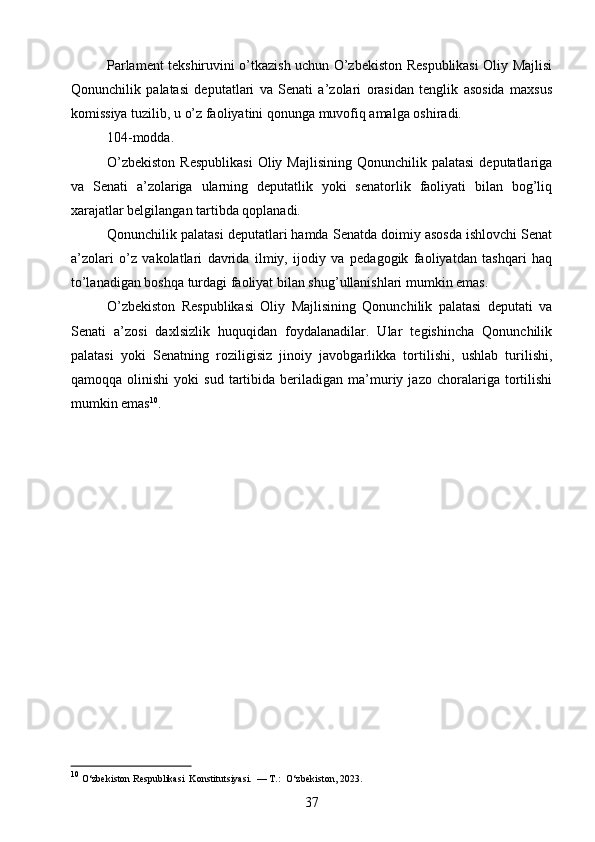 Parlament tekshiruvini o’tkazish uchun O’zbekiston Respublikasi Oliy Majlisi
Qonunchilik   palatasi   deputatlari   va   Senati   a’zolari   orasidan   tenglik   asosida   maxsus
komissiya tuzilib, u o’z faoliyatini qonunga muvofiq amalga oshiradi.
104-modda.
O’zbekiston   Respublikasi   Oliy Majlisining  Qonunchilik  palatasi  deputatlariga
va   Senati   a’zolariga   ularning   deputatlik   yoki   senatorlik   faoliyati   bilan   bog’liq
xarajatlar belgilangan tartibda qoplanadi.
Qonunchilik palatasi deputatlari hamda Senatda doimiy asosda ishlovchi Senat
a’zolari   o’z   vakolatlari   davrida   ilmiy,   ijodiy   va   pedagogik   faoliyatdan   tashqari   haq
to’lanadigan boshqa turdagi faoliyat bilan shug’ullanishlari mumkin emas.
O’zbekiston   Respublikasi   Oliy   Majlisining   Qonunchilik   palatasi   deputati   va
Senati   a’zosi   daxlsizlik   huquqidan   foydalanadilar.   Ular   tegishincha   Qonunchilik
palatasi   yoki   Senatning   roziligisiz   jinoiy   javobgarlikka   tortilishi,   ushlab   turilishi,
qamoqqa   olinishi   yoki   sud   tartibida   beriladigan   ma’muriy   jazo  choralariga   tortilishi
mumkin emas 10
.
10
 O‘zbekiston Respublikasi  Konstitutsiyasi.  — T.:  O‘zbekiston, 2023. 
37 