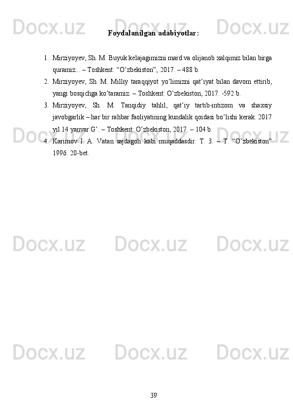 Foydalanilgan adabiyotlar :
1. Mirziyoyev, Sh. M. Buyuk kelajagimizni mard va olijanob xalqimiz bilan birga
quramiz... – Toshkent: “O’zbekiston”, 2017. – 488 b.
2. Mirziyoyev,   Sh.   M.   Milliy   taraqqiyot   yo’limizni   qat’iyat   bilan   davom   ettirib,
yangi bosqichga ko’taramiz. – Toshkent: O’zbekiston, 2017. -592 b.
3. Mirziyoyev,   Sh.   M.   Tanqidiy   tahlil,   qat’iy   tartib-intizom   va   shaxsiy
javobgarlik – har bir rahbar faoliyatining kundalik qoidasi bo’lishi kerak. 2017
yil 14 yanvar G’. – Toshkent: O’zbekiston, 2017. – 104 b.
4. Karimov   I.   A.   Vatan   sajdagoh   kabi   muqaddasdir.   T.   3.   –   T.   “O’zbekiston”
1996. 20-bet.
39 