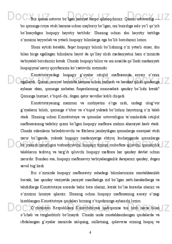 Biz qonun ustuvor bo’lgan jamiyat barpo qilmoqchimiz. Qonun ustuvorligi —
bu qonunga rioya etish hamma uchun majburiy bo’lgan, uni buzishga aslo yo’l qo’yib
bo’lmaydigan   huquqiy   hayotiy   tartibdir.   Shuning   uchun   shu   hayotiy   tartibga
o’zimizni tayyorlab va yetarli huquqiy bilimlarga ega bo’lib borishimiz lozim. 
Shuni   aytish  kerakki,  faqat   huquqiy  bilimli  bo’lishning  o’zi   yetarli  emas,  shu
bilan   birga   egallagan   bilimlarni   hayot   da   qo’llay   olish   madaniyatini   ham   o’zimizda
tarbiyalab borishimiz kerak. Chunki huquqiy bilim va uni amalda qo’llash madaniyati
huquqiyma’naviy qiyofamizni ko’rsatuvchi mezondir.
Konstitutsiyadagi   huquqiy   g’oyalar   istiqlol   mafkurasida   asosiy   o’rinni
egallaydi. Qonun jamiyat hayotida hamma uchun yashash va harakat qilish qoidasiga
aylanar   ekan,   qonunga   nisbatan   fuqarolarning   munosabati   qanday   bo’lishi   kerak?
Qonunga hurmat, e’tiqod-chi, degan qator savollar kelib chiqadi. 
Konstitutsiyaning   mazmun   va   mohiyatini   o’rga   nish,   undagi   ulug’vor
g’oyalarni   bilish,   qonunga   e’tibor   va   e’tiqod   yuksak   bo’lishini   hayotning   o’zi   talab
etadi.   Shuning   uchun   Konstitutsiya   va   qonunlar   ustuvorligini   ta’minlashda   istiqlol
mafkurasining tarkibiy qismi  bo’lgan huquqiy mafkura muhim  ahamiyat kasb etadi.
Chunki odamlarni birlashtiruvchi va fikrlarni jamlaydigan qonunlarga murojaat etish
zarur   bo’lganda,   yuksak   huquqiy   madaniyatga   ehtiyoj   kuchayganda   qonunlarga
bo’ysunish zarurligini tushuntiruvchi, huquqiy tizimni muhofaza qiluvchi, qonuniylik
talablarini   tashviq   va   targ’ib   qiluvchi   huquqiy   mafkura   har   qanday   davlat   uchun
zarurdir. Bundan esa, huquqiy mafkuraviy tarbiyalanganlik darajamiz qanday, degan
savol tug’iladi. 
Biz   o’zimizda   huquqiy   mafkuraviy   sohadagi   bilimlarimizni   mustahkamlab
borsak,   har   qanday   vaziyatda   jamiyat   manfaatiga   zid   bo’lgan   xatti-harakatlarga   va
tahdidlarga  Konstitutsiya  asosida  baho  bera olamiz,  kerak bo’lsa  kurasha  olamiz va
o’zimizni   himoya   qilamiz.   Shuning   uchun   huquqiy   mafkuraning   asosiy   o’zagi
hisoblangan Konstitutsiya qoidalari bizning e’tiqodimizga aylanishi lozim. 
O’zbekiston   Respublikasi   Konstitutsiyasi   qadrqimma   tini   hech   narsa   bilan
o’lchab   va   tenglashtirib   bo’lmaydi.   Chunki   unda   mustahkamlangan   qoidalarda   va
ifodalangan   g’oyalar   zamirida   xalqning,   millatning,   qolaversa   sizning   huquq   va
4 