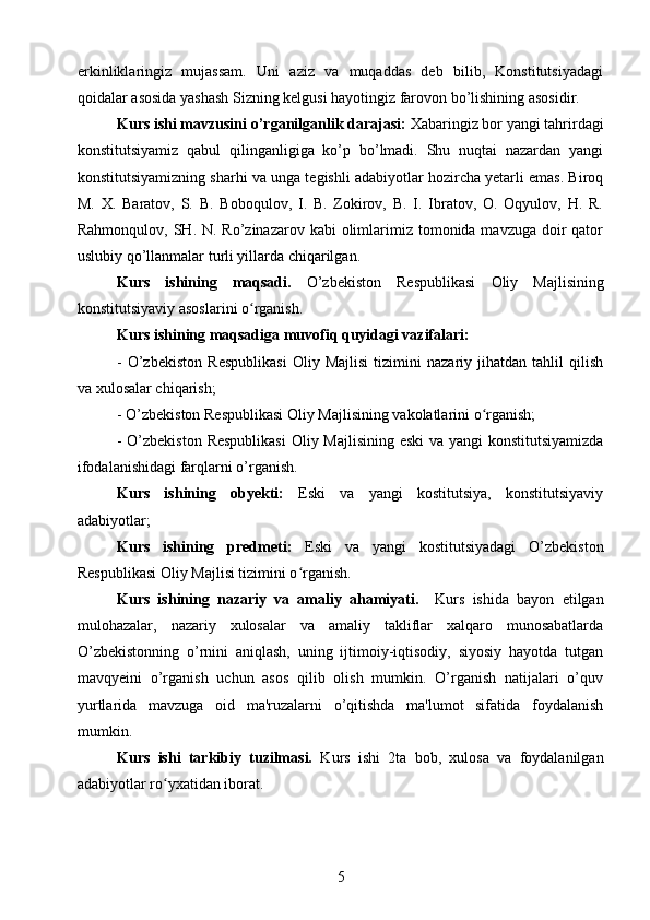 erkinliklaringiz   mujassam.   Uni   aziz   va   muqaddas   deb   bilib,   Konstitutsiyadagi
qoidalar asosida yashash Sizning kelgusi hayotingiz farovon bo’lishining asosidir.
Kurs ishi mavzusini o’rganilganlik darajasi:  Xabaringiz bor yangi tahrirdagi
konstitutsiyamiz   qabul   qilinganligiga   ko’p   bo’lmadi.   Shu   nuqtai   nazardan   yangi
konstitutsiyamizning sharhi va unga tegishli adabiyotlar hozircha yetarli emas. Biroq
M.   X.   Baratov,   S.   B.   Boboqulov,   I.   B.   Zokirov,   B.   I.   Ibratov,   O.   Oqyulov,   H.   R.
Rahmonqulov, SH. N. Ro’zinazarov kabi  olimlarimiz tomonida mavzuga doir  qator
uslubiy qo’llanmalar turli yillarda chiqarilgan.
Kurs   ishining   maqsadi.   O’zbekiston   Respublikasi   Oliy   Majlisining
konstitutsiyaviy asoslarini o rganish.ʻ
Kurs ishining maqsadiga muvofiq quyidagi vazifalari:
-   O’zbekiston   Respublikasi   Oliy   Majlisi   tizimini   nazariy   jihatdan   tahlil   qilish
va xulosalar chiqarish; 
-  O’zbekiston Respublikasi  Oliy Majlisining vakolatlarini o rganish;	
ʻ
-   O’zbekiston Respublikasi   Oliy Majlisining eski  va yangi konstitutsiyamizda
ifodalanishidagi farqlarni o’rganish.
Kurs   ishining   obyekti:   Eski   va   yangi   kostitutsiya,   konstitutsiyaviy
adabiyotlar;
Kurs   ishining   predmeti:   Eski   va   yangi   kostitutsiyadagi   O’zbekiston
Respublikasi  Oliy Majlisi tizimini o rganish.	
ʻ
Kurs   ishining   nazariy   va   amaliy   ahamiyati.     Kurs   ishida   bayon   etilgan
mulohazalar,   nazariy   xulosalar   va   amaliy   takliflar   xalqaro   munosabatlarda
O’zbekistonning   o’rnini   aniqlash,   uning   ijtimoiy-iqtisodiy,   siyosiy   hayotda   tutgan
mavqyeini   o’rganish   uchun   asos   qilib   olish   mumkin.   O’rganish   natijalari   o’quv
yurtlarida   mavzuga   oid   ma'ruzalarni   o’qitishda   ma'lumot   sifatida   foydalanish
mumkin.
Kurs   ishi   tarkibiy   tuzilmasi.   Kurs   ishi   2ta   bob,   xulosa   va   foydalanilgan
adabiyotlar ro yxatidan iborat.	
ʻ
5 