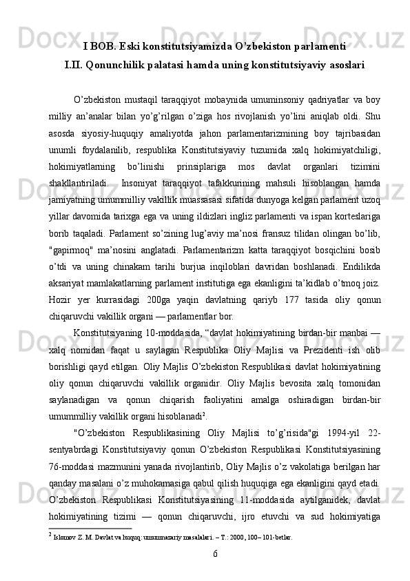 I BOB.  Eski konstitutsiyamizda O’zbekiston parlamenti  
I.II.  Qonunchilik palatasi hamda uning konstitutsiyaviy asoslari
О’zbekiston   mustaqil   taraqqiyot   mobaynida   umuminsoniy   qadriyatlar   va   boy
milliy   an’analar   bilan   yо’g’rilgan   о’ziga   hos   rivojlanish   yо’lini   aniqlab   oldi.   Shu
asosda   siyosiy-huquqiy   amaliyotda   jahon   parlamentarizmining   boy   tajribasidan
unumli   foydalanilib,   respublika   Konstitutsiyaviy   tuzumida   xalq   hokimiyatchiligi,
hokimiyatlarning   bо’linishi   prinsiplariga   mos   davlat   organlari   tizimini
shakllantiriladi.     Insoniyat   taraqqiyot   tafakkurining   mahsuli   hisoblangan   hamda
jamiyatning umummilliy vakillik muassasasi sifatida dunyoga kelgan parlament uzoq
yillar davomida tarixga ega va uning ildizlari ingliz parlamenti va ispan korteslariga
borib   taqaladi.   Parlament   sо’zining   lug’aviy   ma’nosi   fransuz   tilidan   olingan   bо’lib,
"gapirmoq"   ma’nosini   anglatadi.   Parlamentarizm   katta   taraqqiyot   bosqichini   bosib
о’tdi   va   uning   chinakam   tarihi   burjua   inqiloblari   davridan   boshlanadi.   Endilikda
aksariyat mamlakatlarning parlament institutiga ega ekanligini ta’kidlab о’tmoq joiz.
Hozir   yer   kurrasidagi   200ga   yaqin   davlatning   qariyb   177   tasida   oliy   qonun
chiqaruvchi vakillik organi — parlamentlar bor.
Konstitutsiyaning 10-moddasida, “davlat hokimiyatining birdan-bir manbai —
xalq   nomidan   faqat   u   saylagan   Respublika   Oliy   Majlisi   va   Prezidenti   ish   olib
borishligi  qayd etilgan. Oliy Majlis О’zbekiston Respublikasi  davlat hokimiyatining
oliy   qonun   chiqaruvchi   vakillik   organidir.   Oliy   Majlis   bevosita   xalq   tomonidan
saylanadigan   va   qonun   chiqarish   faoliyatini   amalga   oshiradigan   birdan-bir
umummilliy vakillik organi hisoblanadi 2
.
"О’zbekiston   Respublikasining   Oliy   Majlisi   tо’g’risida"gi   1994-yil   22-
sentyabrdagi   Konstitutsiyaviy   qonun   О’zbekiston   Respublikasi   Konstitutsiyasining
76-moddasi mazmunini yanada rivojlantirib, Oliy Majlis о’z vakolatiga berilgan har
qanday masalani о’z muhokamasiga qabul qilish huquqiga ega ekanligini qayd etadi.
О’zbekiston   Respublikasi   Konstitutsiyasining   11-moddasida   aytilganidek,   davlat
hokimiyatining   tizimi   —   qonun   chiqaruvchi,   ijro   etuvchi   va   sud   hokimiyatiga
2
 Islomov Z. M. Davlat va huquq: umumnazariy masalalari. – T.: 2000, 100– 101-betlar.
6