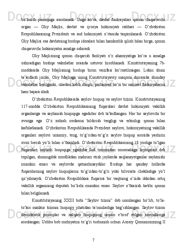 bо’linish   prinsipiga   asoslanadi.   Unga   kо’ra,   davlat   funksiyalari   qonun   chiqaruvchi
organ   —   Oliy   Majlis,   davlat   va   ijroiya   hokimiyati   rahbari   —   О’zbekiston
Respublikasining   Prezidenti   va   sud   hokimiyati   о’rtasida   taqsimlanadi.   О’zbekiston
Oliy Majlisi esa davlatning boshqa idoralari bilan hamkorlik qilish bilan birga, qonun
chiqaruvchi hokimiyatni amalga oshiradi.
Oliy   Majlisning   qonun   chiqarish   faoliyati   о’z   ahamiyatiga   kо’ra   u   amalga
oshiradigan   boshqa   vakolatlar   orasida   ustuvor   hisoblanadi.   Konstitutsiyaning   7b-
moddasida   Oliy   Majlisning   boshqa   biron   vazifasi   kо’rsatilmagan.   Lekin   shuni
ta’kidlash   joizki,   Oliy   Majlisga   uning   Konstitutsiyaviy   maqomi   doirasida   shunday
vakolatlar berilganki, ulardan kelib chiqib, parlament ba’zi bir nazorat funksiyalarini
ham bajara oladi.
О’zbekiston Respublikasida saylov huquqi va saylov tizimi. Konstitutsiyaning
117-modda   О’zbekiston   Respublikasining   fuqarolari   davlat   hokimiyati   vakillik
organlariga   va   saylanish   huquqiga   egadirlar   deb   ta’kidlangan.   Har   bir   saylovchi   bir
ovozga   ega.   О’z   xohish   irodasini   bildirish   tengligi   va   erkinligi   qonun   bilan
kafolatlanadi.   О’zbekiston  Respublikasida   Prezident  saylovi,   hokimiyatning  vakillik
organlari   saylovi   umumiy,   teng,   tо’g’ridan-tо’g’ri   saylov   huquqi   asosida   yashirin
ovoz berish yо’li bilan о’tkaziladi. О’zbekiston  Respublikasining  18 yoshga tо’lgan
fuqarolari   saylash   huquqiga   egadirlar.Sud   tomonidan   muomalaga   layoqatsiz   deb
topilgan, shuningdek ozodlikdan mahrum etish joylarida saqlanayotganlar saylanishi
mumkin   emas   va   saylovda   qatnashmaydilar.   Boshqa   har   qanday   hollarda
fuqarolarning   saylov   huquqlarini   tо’g’ridan-tо’g’ri   yoki   bilvosita   cheklashga   yо’l
qо’yilmaydi.   О’zbekiston   Respublikasi   fuqarosi   bir   vaqtning   о’zida   ikkidan   ortiq
vakillik   organining   deputati   bо’lishi   mumkin   emas.   Saylov   о’tkazish   tartibi   qonun
bilan belgilanadi.
Konstitutsiyaning   XXIII   bobi   “Saylov   tizimi”   deb   nomlangan   bо’lib,   tо’la-
tо’kis   mazkur   tizimni   huquqiy   jihatidan   ta’minlashga   bag’ishlangan.   Saylov   tizimi
demokratik   prinsiplar   va   xalqaro   huquqning   umum   e’tirof   etilgan   normalariga
asoslangan. Ushbu bob mohiyatini tо’g’ri tushunish uchun Asosiy Qonunimizning II
7 