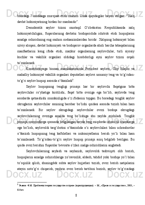 bobidagi   7-moddaga   murojaat   etish   muhim.   Unda   quyidagilar   bayon   etilgan:   “Xalq
davlat hokimiyatining birdan-bir manbaidir”.
Demokratik   saylov   tizimi   mustaqil   О’zbekiston   Respublikasida   xalq
hokimiyatchiligini,   fuqarolarning   davlatni   boshqarishda   ishitrok   etish   huquqlarini
amalga  oshirishning eng  muhim  mehanizmlaridan  biridir. Xalqning  hokimiyat  bilan
uzviy aloqasi, davlat hokimiyati va boshqaruv organlarda aholi barcha tabaqalarining
manfaatlarini   keng   ifoda   etish,   mazkur   organlarning   saylovchilar,   turli   siyosiy
kuchlar   va   vakillik   organlari   oldidagi   hisobdorligi   ayni   saylov   tizimi   orqali
ta’minlanadi.
Konstitutsiyaga   binoan   mamlakatimizda   Prezident   saylovi,   Oliy   Majlis   va
mahalliy hokimiyat vakillik organlari deputatlari saylovi umumiy teng va tо’g’ridan-
tо’g’ri saylov huquqi asosida о’tkaziladi 3
.
Saylov   huquqining   tengligi   prinsipi   har   bir   saylovchi   faqatgina   bitta
saylovchilar   rо’yhatiga   kiritilishi,   faqat   bitta   ovozga   ega   bо’lib,   saylovda   teng
asoslarda qatnashishi mumkinligida о’z ifodasini topgan. Bu boradagi tenglik saylov
okruglarini   saylovchilar   sonining   barobar   bо’lishi   qoidasi   asosida   tuzish   bilan   ham
ta’minlanadi.   Bir   saylov   okrugidagi   saylovchilar   ovozi   boshqa   okrugdagi
saylovchilarning   ovoziga   amalda   teng   bо’lishiga   shu   zaylda   erishiladi.   Tenglik
prinsipi nomzodlarga qonunda belgilangan tarzda teng miqdorda ishonchli shaxslarga
ega   bо’lish,   saylovoldi   targ’ibotini   о’tkazishda   о’z   saylovchilari   bilan   uchrashuvlar
о’tkazish   huquqining   teng   kafolatlari   va   imkoniyatlarini   berish   yо’li   bilan   ham
ta’minlanadi.   Tо’g’ridan-tо’g’ri   saylov   huquqi   prinsipi   aniq   belgilab   berilgan.   Bu
qoida ovoz berishni fuqarolar bevosita о’zlari malga oshirishlarini anglatadi.
Saylovchilarning   saylash   va   saylanish,   saylovoldi   tashviqoti   olib   borish,
huquqlarini  amalga oshirishlariga zо’ravonlik, aldash, tahdid yoki boshqa yо’l bilan
tо’sqinlik   qilish,   shuningdek   sohta   saylov   hujjatlari   tuzish,   ovoz   berish   natijalarini
atayin   notо’g’ri   chiqarish,   yashrin   ovoz   berish   tartibini   buzish,   saylov   tо’g’risidagi
3
  Раянов  Ф.М. Проблемы  теории  государства  и права  (юриспруденция).  – М., «Право и   государство»,  2003, –
83-bet.
8 