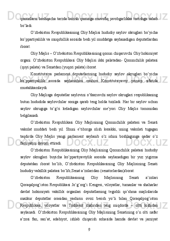 qonunlarni boshqacha tarzda buzish qonunga muvofiq javobgarlikka tortishga sabab
bо’ladi.
О’zbekiston Respublikasining  Oliy Majlisi  hududiy saylov okruglari bо’yicha
kо’ppartiyalilik va muqobillik asosida besh yil muddatga saylanadigan deputatlardan
iborat.
Oliy Majlis – О’zbekiston Respublikasining qonun chiqaruvchi Oliy hokimiyat
organi.   О’zbekiston   Respublikasi   Oliy   Majlisi   ikki   palatadan-   Qonunchilik   palatasi
(quyi palata) va Senatdan (yuqori palata) iborat.
Konstitutsiya   parlament   deputatlarining   hududiy   saylov   okruglari   bо’yicha
kо’ppartiyalilik   asosida   saylanishini   muhim   Konstitutsiyaviy   prinsip   sifatida
mustahkamlaydi.
Oliy Majlisga deputatlar saylovini о’tkazuvchi saylov okruglari respublikaning
butun hududida saylovchilar  soniga qarab teng holda tuziladi. Har bir saylov uchun
saylov   okrugiga   tо’g’ri   keladigan   saylovchilar   me’yori   Oliy   Majlis   tomonidan
belgilanadi.
О’zbekiston   Respublikasi   Oliy   Majlisining   Qonunchilik   palatasi   va   Senati
vakolat   muddati   besh   yil.   Shuni   e’tiborga   olish   kerakki,   uning   vakolati   tugagan
taqdirda   Oliy   Majlis   yangi   parlament   saylanib   о’z   ishini   boshlagunga   qadar   о’z
faoliyatini davom ettiradi.
О’zbekiston   Respublikasining   Oliy   Majlisining   Qonunchilik   palatasi   hududiy
saylov   okruglari   buyicha   kо’ppartiyaviylik   asosida   saylanadigan   bir   yuz   yigirma
deputatdan   iborat   bо’lib,   О’zbekiston   Respublikasining   Oliy   Majlisining   Senati
hududiy vakillik palatasi bо’lib,Senat a’zolaridan (senatorlardan)iborat.
О’zbekiston   Respublikasining   Oliy   Majlisining   Senati   a’zolari
Qoraqalpog’iston  Respublikasi  Jо’g’org’i  Kengesi,   viloyatlar,  tumanlar   va  shaharlar
davlat   hokimiyati   vakillik   organlari   deputatlarning   tegishli   qо’shma   majlislarida
mazkur   deputatlar   orasidan   yashirin   ovoz   berish   yо’li   bilan   Qoraqalpog’iston
Respublikasi,   viloyatlar   va   Toshkent   shahridan   teng   miqdorda   –   oltti   kishidan
saylanadi.   О’zbekiston   Respublikasining   Oliy   Majlisining   Senatining   о’n   olti   nafar
a’zosi   fan,   san’at,   adabiyot,   ishlab   chiqarish   sohasida   hamda   davlat   va   jamiyat
9 