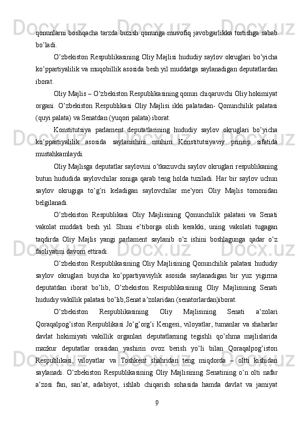 qonunlarni boshqacha tarzda buzish qonunga muvofiq javobgarlikka tortishga sabab
bо’ladi.
О’zbekiston Respublikasining  Oliy Majlisi  hududiy saylov okruglari bо’yicha
kо’ppartiyalilik va muqobillik asosida besh yil muddatga saylanadigan deputatlardan
iborat.
Oliy Majlis – О’zbekiston Respublikasining qonun chiqaruvchi Oliy hokimiyat
organi.   О’zbekiston   Respublikasi   Oliy   Majlisi   ikki   palatadan-   Qonunchilik   palatasi
(quyi palata) va Senatdan (yuqori palata) iborat.
Konstitutsiya   parlament   deputatlarining   hududiy   saylov   okruglari   bо’yicha
kо’ppartiyalilik   asosida   saylanishini   muhim   Konstitutsiyaviy   prinsip   sifatida
mustahkamlaydi.
Oliy Majlisga deputatlar saylovini о’tkazuvchi saylov okruglari respublikaning
butun hududida saylovchilar  soniga qarab teng holda tuziladi. Har bir saylov uchun
saylov   okrugiga   tо’g’ri   keladigan   saylovchilar   me’yori   Oliy   Majlis   tomonidan
belgilanadi.
О’zbekiston   Respublikasi   Oliy   Majlisining   Qonunchilik   palatasi   va   Senati
vakolat   muddati   besh   yil.   Shuni   e’tiborga   olish   kerakki,   uning   vakolati   tugagan
taqdirda   Oliy   Majlis   yangi   parlament   saylanib   о’z   ishini   boshlagunga   qadar   о’z
faoliyatini davom ettiradi.
О’zbekiston   Respublikasining   Oliy   Majlisining   Qonunchilik   palatasi   hududiy
saylov   okruglari   buyicha   kо’ppartiyaviylik   asosida   saylanadigan   bir   yuz   yigirma
deputatdan   iborat   bо’lib,   О’zbekiston   Respublikasining   Oliy   Majlisining   Senati
hududiy vakillik palatasi bо’lib,Senat a’zolaridan (senatorlardan)iborat.
О’zbekiston   Respublikasining   Oliy   Majlisining   Senati   a’zolari
Qoraqalpog’iston  Respublikasi  Jо’g’org’i  Kengesi,   viloyatlar,  tumanlar   va  shaharlar
davlat   hokimiyati   vakillik   organlari   deputatlarning   tegishli   qо’shma   majlislarida
mazkur   deputatlar   orasidan   yashirin   ovoz   berish   yо’li   bilan   Qoraqalpog’iston
Respublikasi,   viloyatlar   va   Toshkent   shahridan   teng   miqdorda   –   oltti   kishidan
saylanadi.   О’zbekiston   Respublikasining   Oliy   Majlisining   Senatining   о’n   olti   nafar
a’zosi   fan,   san’at,   adabiyot,   ishlab   chiqarish   sohasida   hamda   davlat   va   jamiyat
9