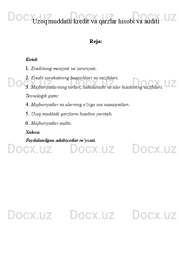Uzoq muddatli kredit va qarzlar hisobi va auditi
Reja:
Kirish 
1. Kreditning moxiyati va zaruriyati. 
2. Kredit xarakatining bosqichlari va vazifalari. 
3. Majburiyatlarning turlari, baholanishi va ular hisobining vazifalari. 
Texnologik qism: 
4. Majburiyatlar va ularning o’ziga xos xususiyatlari. 
5. Uzoq muddatli qarzlarni hisobini yuritish. 
6. Majburiyatlar auditi. 
Xulosa. 
Foydalanilgan adabiyotlar ro’yxati.