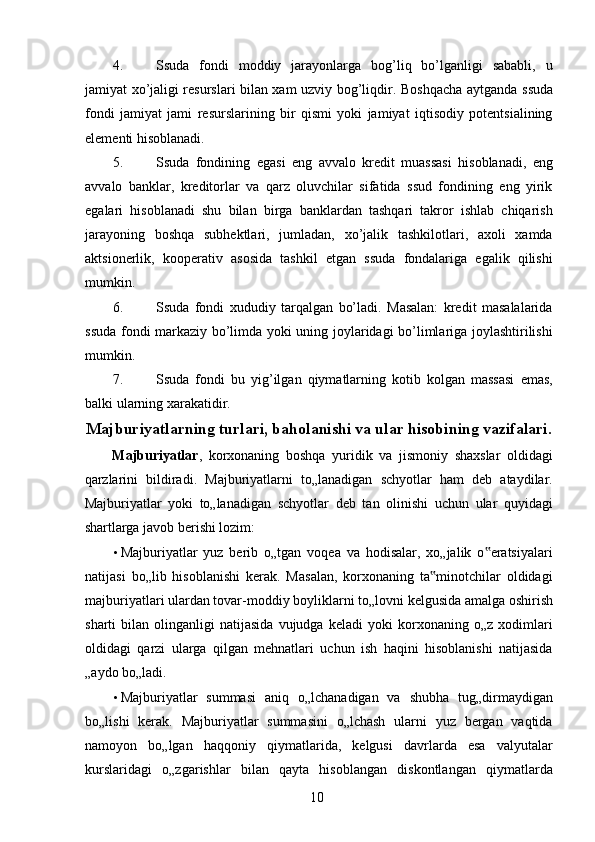 4. Ssuda   fondi   moddiy   jarayonlarga   bog’liq   bo’lganligi   sababli,   u
jamiyat xo’jaligi resurslari bilan xam uzviy bog’liqdir.   Boshqacha aytganda ssuda
fondi   jamiyat   jami   resurslarining   bir   qismi   yoki   jamiyat   iqtisodiy   potentsialining
elementi hisoblanadi. 
5. Ssuda   fondining   egasi   eng   avvalo   kredit   muassasi   hisoblanadi,   eng
avvalo   banklar,   kreditorlar   va   qarz   oluvchilar   sifatida   ssud   fondining   eng   yirik
egalari   hisoblanadi   shu   bilan   birga   banklardan   tashqari   takror   ishlab   chiqarish
jarayoning   boshqa   subhektlari,   jumladan,   xo’jalik   tashkilotlari,   axoli   xamda
aktsionerlik,   kooperativ   asosida   tashkil   etgan   ssuda   fondalariga   egalik   qilishi
mumkin. 
6. Ssuda   fondi   xududiy   tarqalgan   bo’ladi.   Masalan:   kredit   masalalarida
ssuda fondi markaziy bo’limda yoki uning joylaridagi bo’limlariga joylashtirilishi
mumkin. 
7. Ssuda   fondi   bu   yig’ilgan   qiymatlarning   kotib   kolgan   massasi   emas,
balki ularning xarakatidir. 
Majburiyatlarning turlari, baholanishi va ular hisobining vazifalari. 
Majburiyatlar ,   korxonaning   boshqa   yuridik   va   jismoniy   shaxslar   oldidagi
qarzlarini   bildiradi.   Majburiyatlarni   to„lanadigan   schyotlar   ham   deb   ataydilar.
Majburiyatlar   yoki   to„lanadigan   schyotlar   deb   tan   olinishi   uchun   ular   quyidagi
shartlarga javob berishi lozim: 
• Majburiyatlar   yuz   berib   o„tgan   voqea   va   hodisalar,   xo„jalik   o eratsiyalari‟
natijasi   bo„lib   hisoblanishi   kerak.   Masalan,   korxonaning   ta minotchilar   oldidagi	
‟
majburiyatlari ulardan tovar-moddiy boyliklarni to„lovni kelgusida amalga oshirish
sharti   bilan   olinganligi   natijasida   vujudga   keladi   yoki   korxonaning  o„z   xodimlari
oldidagi   qarzi   ularga   qilgan   mehnatlari   uchun   ish   haqini   hisoblanishi   natijasida
„aydo bo„ladi. 
• Majburiyatlar   summasi   aniq   o„lchanadigan   va   shubha   tug„dirmaydigan
bo„lishi   kerak.   Majburiyatlar   summasini   o„lchash   ularni   yuz   bergan   vaqtida
namoyon   bo„lgan   haqqoniy   qiymatlarida,   kelgusi   davrlarda   esa   valyutalar
kurslaridagi   o„zgarishlar   bilan   qayta   hisoblangan   diskontlangan   qiymatlarda
 
10   