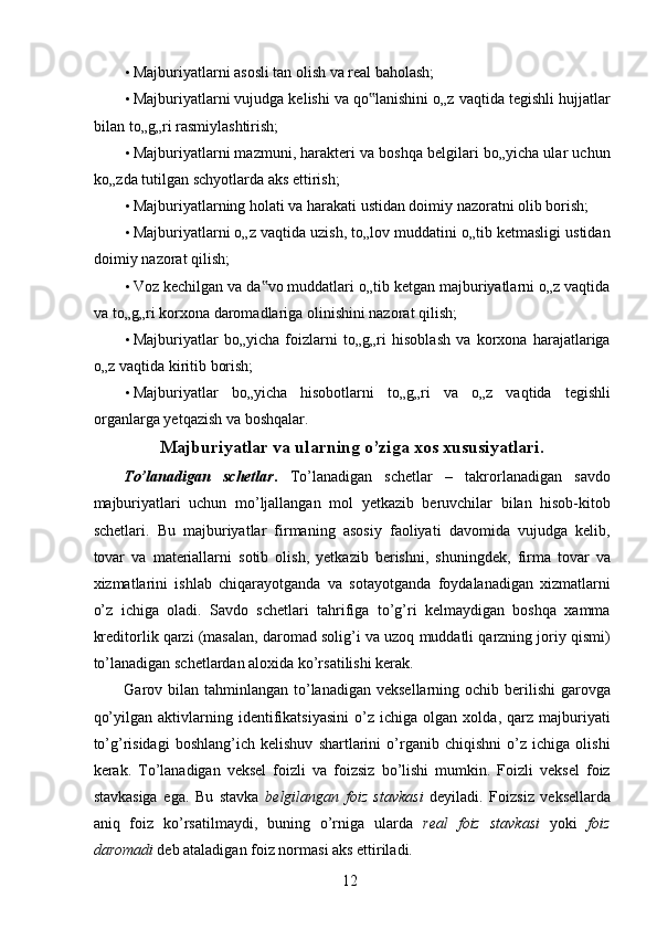 • Majburiyatlarni asosli tan olish va real baholash; 
• Majburiyatlarni vujudga kelishi va qo lanishini o„z vaqtida tegishli hujjatlar‟
bilan to„g„ri rasmiylashtirish; 
• Majburiyatlarni mazmuni, harakteri va boshqa belgilari bo„yicha ular uchun
ko„zda tutilgan schyotlarda aks ettirish; 
• Majburiyatlarning holati va harakati ustidan doimiy nazoratni olib borish; 
• Majburiyatlarni o„z vaqtida uzish, to„lov muddatini o„tib ketmasligi ustidan
doimiy nazorat qilish; 
• Voz kechilgan va da vo muddatlari o„tib ketgan majburiyatlarni o„z vaqtida	
‟
va to„g„ri korxona daromadlariga olinishini nazorat qilish; 
• Majburiyatlar   bo„yicha   foizlarni   to„g„ri   hisoblash   va   korxona   harajatlariga
o„z vaqtida kiritib borish; 
• Majburiyatlar   bo„yicha   hisobotlarni   to„g„ri   va   o„z   vaqtida   tegishli
organlarga yetqazish va boshqalar. 
Majburiyatlar va ularning o’ziga xos xususiyatlari. 
To’lanadigan   schetlar .   To’lanadigan   schetlar   –   takrorlanadigan   savdo
majburiyatlari   uchun   mo’ljallangan   mol   yetkazib   beruvchilar   bilan   hisob-kitob
schetlari.   Bu   majburiyatlar   firmaning   asosiy   faoliyati   davomida   vujudga   kelib,
tovar   va   materiallarni   sotib   olish,   yetkazib   berishni,   shuningdek,   firma   tovar   va
xizmatlarini   ishlab   chiqarayotganda   va   sotayotganda   foydalanadigan   xizmatlarni
o’z   ichiga   oladi.   Savdo   schetlari   tahrifiga   to’g’ri   kelmaydigan   boshqa   xamma
kreditorlik qarzi (masalan, daromad solig’i va uzoq muddatli qarzning joriy qismi)
to’lanadigan schetlardan aloxida ko’rsatilishi kerak. 
Garov bilan  tahminlangan  to’lanadigan  veksellarning ochib berilishi  garovga
qo’yilgan   aktivlarning   identifikatsiyasini   o’z   ichiga   olgan   xolda,   qarz   majburiyati
to’g’risidagi   boshlang’ich   kelishuv   shartlarini   o’rganib   chiqishni   o’z   ichiga   olishi
kerak.   To’lanadigan   veksel   foizli   va   foizsiz   bo’lishi   mumkin.   Foizli   veksel   foiz
stavkasiga   ega.   Bu   stavka   belgilangan   foiz   stavkasi   deyiladi.   Foizsiz   veksellarda
aniq   foiz   ko’rsatilmaydi,   buning   o’rniga   ularda   real   foiz   stavkasi   yoki   foiz
daromadi  deb ataladigan foiz normasi aks ettiriladi. 
 
12   