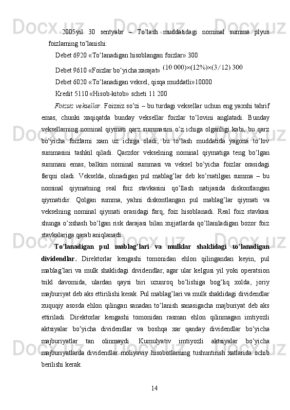 2005 yil   30   sentyabr   –   To’lash   muddatidagi   nominal   summa   plyus
foizlarning to’lanishi: 
Debet 6920 «To’lanadigan hisoblangan foizlar» 300 
Debet 9610 «Foizlar bo’yicha xarajat» 
Debet 6020 «To’lanadigan veksel, qisqa muddatli»10000 
Kredit 5110 «Hisob-kitob» scheti 11 200 
Foizsiz veksellar.  Foizsiz so’zi – bu turdagi veksellar uchun eng yaxshi tahrif
emas,   chunki   xaqiqatda   bunday   veksellar   foizlar   to’lovini   anglatadi.   Bunday
veksellarning   nominal   qiymati   qarz   summasini   o’z   ichiga   olganligi   kabi,   bu   qarz
bo’yicha   foizlarni   xam   uz   ichiga   oladi,   bu   to’lash   muddatida   yagona   to’lov
summasini   tashkil   qiladi.   Qarzdor   vekselning   nominal   qiymatiga   teng   bo’lgan
summani   emas,   balkim   nominal   summasi   va   veksel   bo’yicha   foizlar   orasidagi
farqni   oladi.   Vekselda,   olinadigan   pul   mablag’lar   deb   ko’rsatilgan   summa   –   bu
nominal   qiymatning   real   foiz   stavkasini   qo’llash   natijasida   diskontlangan
qiymatidir.   Qolgan   summa,   yahni   diskontlangan   pul   mablag’lar   qiymati   va
vekselning   nominal   qiymati   orasidagi   farq,   foiz   hisoblanadi.   Real   foiz   stavkasi
shunga   o’xshash   bo’lgan  risk   darajasi   bilan  xujjatlarda   qo’llaniladigan   bozor   foiz
stavkalariga qarab aniqlanadi. 
To’lanadigan   pul   mablag’lari   va   mulklar   shaklidagi   to’lanadigan
dividendlar.   Direktorlar   kengashi   tomonidan   ehlon   qilingandan   keyin,   pul
mablag’lari   va   mulk   shaklidagi   dividendlar,   agar   ular   kelgusi   yil   yoki   operatsion
tsikl   davomida,   ulardan   qaysi   biri   uzunroq   bo’lishiga   bog’liq   xolda,   joriy
majburiyat deb aks ettirilishi kerak. Pul mablag’lari va mulk shaklidagi dividendlar
xuquqiy   asosda   ehlon   qilingan   sanadan   to’lanish   sanasigacha   majburiyat   deb   aks
ettiriladi.   Direktorlar   kengashi   tomonidan   rasman   ehlon   qilinmagan   imtiyozli
aktsiyalar   bo’yicha   dividendlar   va   boshqa   xar   qanday   dividendlar   bo’yicha
majburiyatlar   tan   olinmaydi.   Kumulyativ   imtiyozli   aktsiyalar   bo’yicha
majburiyatlarda   dividendlar   moliyaviy   hisobotlarning   tushuntirish   xatlarida   ochib
berilishi kerak. 
 
14