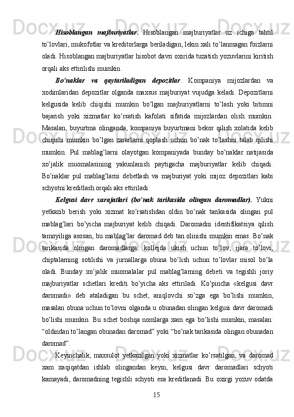 Hisoblangan   majburiyatlar .   Hisoblangan   majburiyatlar   uz   ichiga   tahtil
to’lovlari, mukofotlar va kreditorlarga beriladigan, lekin xali to’lanmagan foizlarni
oladi. Hisoblangan majburiyatlar hisobot davri oxirida tuzatish yozuvlarini kiritish
orqali aks ettirilishi mumkin. 
Bo’naklar   va   qaytariladigan   depozitlar .   Kompaniya   mijozlardan   va
xodimlaridan   depozitlar   olganda   maxsus   majburiyat   vujudga   keladi.   Depozitlarni
kelgusida   kelib   chiqishi   mumkin   bo’lgan   majburiyatlarni   to’lash   yoki   bitimni
bajarish   yoki   xizmatlar   ko’rsatish   kafolati   sifatida   mijozlardan   olish   mumkin.
Masalan,   buyurtma   olinganda,   kompaniya   buyurtmani   bekor   qilish   xolatida   kelib
chiqishi   mumkin   bo’lgan   zararlarni   qoplash   uchun   bo’nak   to’lashni   talab   qilishi
mumkin.   Pul   mablag’larni   olayotgan   kompaniyada   bunday   bo’naklar   natijasida
xo’jalik   muomalasining   yakunlanish   paytigacha   majburiyatlar   kelib   chiqadi.
Bo’naklar   pul   mablag’larni   debetlash   va   majburiyat   yoki   mijoz   depozitlari   kabi
schyotni kreditlash orqali aks ettiriladi. 
Kelgusi   davr   xarajatlari   (bo’nak   tarikasida   olingan   daromadlar).   Yukni
yetkazib   berish   yoki   xizmat   ko’rsatishdan   oldin   bo’nak   tarikasida   olingan   pul
mablag’lari   bo’yicha   majburiyat   kelib   chiqadi.   Daromadni   identifikatsiya   qilish
tamoyiliga asosan, bu mablag’lar daromad deb tan olinishi mumkin emas. Bo’nak
tarikasida   olingan   daromadlarga:   kollejda   ukish   uchun   to’lov,   ijara   to’lovi,
chiptalarning   sotilishi   va   jurnallarga   obuna   bo’lish   uchun   to’lovlar   misol   bo’la
oladi.   Bunday   xo’jalik   muomalalar   pul   mablag’larning   debeti   va   tegishli   joriy
majburiyatlar   schetlari   krediti   bo’yicha   aks   ettiriladi.   Ko’pincha   «kelgusi   davr
daromadi»   deb   ataladigan   bu   schet,   aniqlovchi   so’zga   ega   bo’lishi   mumkin,
masalan obuna uchun to’lovni olganda u obunadan olingan kelgusi davr daromadi
bo’lishi   mumkin.   Bu   schet   boshqa   nomlarga   xam   ega   bo’lishi   mumkin,   masalan:
“oldindan to’langan obunadan daromad” yoki “bo’nak tarikasida olingan obunadan
daromad”. 
Keyinchalik,   maxsulot   yetkazilgan   yoki   xizmatlar   ko’rsatilgan,   va   daromad
xam   xaqiqatdan   ishlab   olingandan   keyin,   kelgusi   davr   daromadlari   schyoti
kamayadi,   daromadning   tegishli   schyoti   esa   kreditlanadi.  Bu   oxirgi   yozuv   odatda
 
15