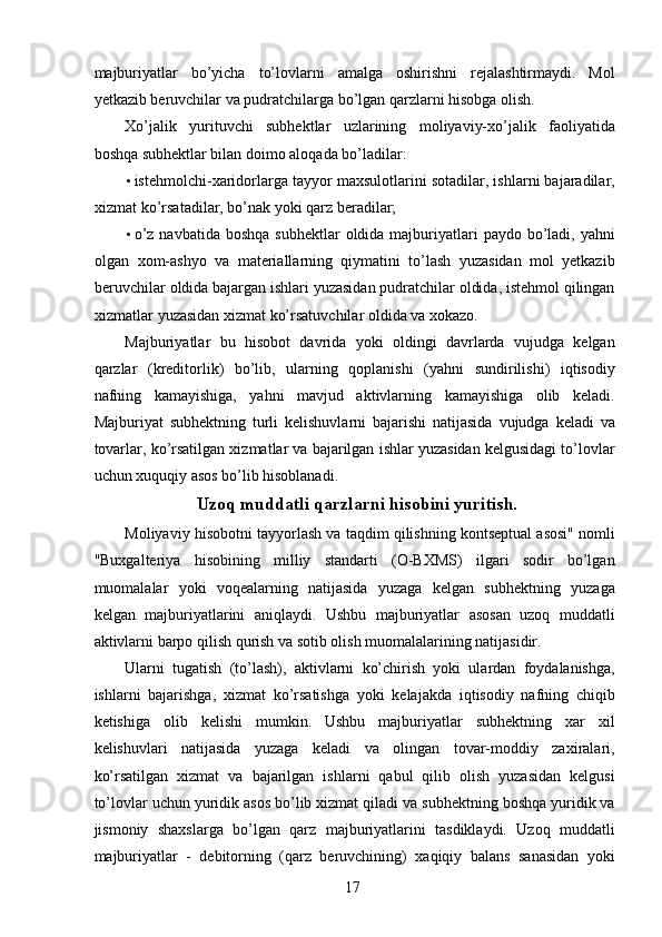 majburiyatlar   bo’yicha   to’lovlarni   amalga   oshirishni   rejalashtirmaydi.   Mol
yetkazib beruvchilar va pudratchilarga bo’lgan qarzlarni hisobga olish. 
Xo’jalik   yurituvchi   subhektlar   uzlarining   moliyaviy-xo’jalik   faoliyatida
boshqa subhektlar bilan doimo aloqada bo’ladilar: 
• istehmolchi-xaridorlarga tayyor maxsulotlarini sotadilar, ishlarni bajaradilar,
xizmat ko’rsatadilar, bo’nak yoki qarz beradilar; 
• o’z  navbatida  boshqa  subhektlar   oldida majburiyatlari   paydo  bo’ladi,  yahni
olgan   xom-ashyo   va   materiallarning   qiymatini   to’lash   yuzasidan   mol   yetkazib
beruvchilar oldida bajargan ishlari yuzasidan pudratchilar oldida, istehmol qilingan
xizmatlar yuzasidan xizmat ko’rsatuvchilar oldida va xokazo. 
Majburiyatlar   bu   hisobot   davrida   yoki   oldingi   davrlarda   vujudga   kelgan
qarzlar   (kreditorlik)   bo’lib,   ularning   qoplanishi   (yahni   sundirilishi)   iqtisodiy
nafning   kamayishiga,   yahni   mavjud   aktivlarning   kamayishiga   olib   keladi.
Majburiyat   subhektning   turli   kelishuvlarni   bajarishi   natijasida   vujudga   keladi   va
tovarlar, ko’rsatilgan xizmatlar va bajarilgan ishlar yuzasidan kelgusidagi to’lovlar
uchun xuquqiy asos bo’lib hisoblanadi. 
Uzoq muddatli qarzlarni hisobini yuritish.
Moliyaviy hisobotni tayyorlash va taqdim qilishning kontseptual asosi" nomli
"Buxgalteriya   hisobining   milliy   standarti   (O-BXMS)   ilgari   sodir   bo’lgan
muomalalar   yoki   voqealarning   natijasida   yuzaga   kelgan   subhektning   yuzaga
kelgan   majburiyatlarini   aniqlaydi.   Ushbu   majburiyatlar   asosan   uzoq   muddatli
aktivlarni barpo qilish qurish va sotib olish muomalalarining natijasidir. 
Ularni   tugatish   (to’lash),   aktivlarni   ko’chirish   yoki   ulardan   foydalanishga,
ishlarni   bajarishga,   xizmat   ko’rsatishga   yoki   kelajakda   iqtisodiy   nafning   chiqib
ketishiga   olib   kelishi   mumkin.   Ushbu   majburiyatlar   subhektning   xar   xil
kelishuvlari   natijasida   yuzaga   keladi   va   olingan   tovar-moddiy   zaxiralari,
ko’rsatilgan   xizmat   va   bajarilgan   ishlarni   qabul   qilib   olish   yuzasidan   kelgusi
to’lovlar uchun yuridik asos bo’lib xizmat qiladi va subhektning boshqa yuridik va
jismoniy   shaxslarga   bo’lgan   qarz   majburiyatlarini   tasdiklaydi.   Uzoq   muddatli
majburiyatlar   -   debitorning   (qarz   beruvchining)   xaqiqiy   balans   sanasidan   yoki
 
17