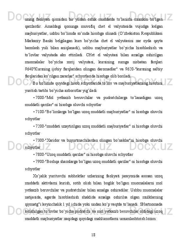 uning   faoliyati   qismidan   bir   yildan   oshik   muddatda   to’lanishi   mumkin   bo’lgan
qarzlardir.   Amaldagi   qonunga   muvofiq   chet   el   valyutasida   vujudga   kelgan
majburiyatlar,   ushbu   bo’limda   so’mda   hisobga   olinadi   (O’zbekiston   Respublikasi
Markaziy   Banki   belgilagan   kurs   bo’yicha   chet   el   valyutasini   xar   oyda   qayta
baxolash   yuli   bilan   aniqlanadi),   ushbu   majburiyatlar   bo’yicha   hisoblashish   va
to’lovlar   valyutada   aks   ettiriladi.   CHet   el   valyutasi   bilan   amalga   oshirilgan
muomalalar   bo’yicha   xorij   valyutasi,   kursining   sumga   nisbatan   farqlari
9640"Kursning   ijobiy   farqlaridan   olingan   daromadlar"   va   9620-"kursning   salbiy
farqlaridan ko’rilgan zararlar" schyotlarida hisobga olib boriladi. 
Bu bo’limda quyidagi hisob schyotlarida to’lov va majburiyatlarning hisobini
yuritish tartibi bo’yicha axborotlar yig’iladi: 
• 7000-"Mol   yetkazib   beruvchilar   va   pudratchilarga   to’lanadigan   uzoq
muddatli qarzlar" ni hisobga oluvchi schyotlar 
• 7100-"Bo’limlarga bo’lgan uzoq muddatli majburiyatlar" ni hisobga oluvchi
schyotlar 
• 7200-"muddati uzaytirilgan uzoq muddatli majburiyatlar" ni hisobga oluvchi
schyotlar 
• 7300-"Xaridor   va   buyurtmachilardan   olingan   bo’naklar"ni   hisobga   oluvchi
schyotlar 
• 7800-"Uzoq muddatli qarzlar" ni hisobga oluvchi schyotlar 
• 7900-"Boshqa shaxslarga bo’lgan uzoq muddatli qarzlar" ni hisobga oluvchi
schyotlar 
Xo’jalik   yurituvchi   subhektlar   uzlarining   faoliyati   jarayonida   asosan   uzoq
muddatli   aktivlarni   kurish,   sotib   olish   bilan   boglik   bo’lgan   muomalalarni   mol
yetkazib   beruvchilar   va   pudratchilar   bilan   amalga   oshiradilar.   Ushbu   muomalalar
natijasida,   agarda   hisoblashish   shaklida   amalga   oshirilsa   olgan   mulklarning
qiymatg i keyinchalik 1 yil ichida yoki undan ko’p vaqtda to’lanadi. SHartnomada‟
kelishilgan to’lovlar bo’yicha pudratchi va mol yetkazib beruvchilar oldidagi uzoq
muddatli majburiyatlar xaqidagi quyidagi mahlumotlarni umumlashtirish lozim: 
 
18