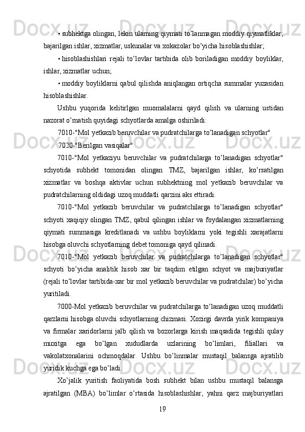 • subhektga olingan, lekin ularning qiymati to’lanmagan moddiy qiymatliklar,
bajarilgan ishlar, xizmatlar, uskunalar va xokazolar bo’yicha hisoblashishlar; 
• hisoblashishlari   rejali   to’lovlar   tartibida   olib   boriladigan   moddiy   boyliklar,
ishlar, xizmatlar uchun; 
• moddiy boyliklarni  qabul  qilishda  aniqlangan ortiqcha  summalar  yuzasidan
hisoblashishlar. 
Ushbu   yuqorida   kelitirlgan   muomalalarni   qayd   qilish   va   ularning   ustidan
nazorat o’rnatish quyidagi schyotlarda amalga oshiriladi: 
7010-"Mol yetkazib beruvchilar va pudratchilarga to’lanadigan schyotlar" 
7020-"Berilgan vasiqalar" 
7010-"Mol   yetkaziyu   beruvchilar   va   pudratchilarga   to’lanadigan   schyotlar"
schyotida   subhekt   tomonidan   olingan   TMZ,   bajarilgan   ishlar,   ko’rsatilgan
xizmatlar   va   boshqa   aktivlar   uchun   subhektning   mol   yetkazib   beruvchilar   va
pudratchilarning oldidagi uzoq muddatli qarzini aks ettiradi. 
7010-"Mol   yetkazib   beruvchilar   va   pudratchilarga   to’lanadigan   schyotlar"
schyoti xaqiqiy olingan TMZ, qabul qilingan ishlar va foydalangan xizmatlarning
qiymati   summasiga   kreditlanadi   va   ushbu   boyliklarni   yoki   tegishli   xarajatlarni
hisobga oluvchi schyotlarning debet tomoniga qayd qilinadi. 
7010-"Mol   yetkazib   beruvchilar   va   pudratchilarga   to’lanadigan   schyotlar"
schyoti   bo’yicha   analitik   hisob   xar   bir   taqdim   etilgan   schyot   va   majburiyatlar
(rejali to’lovlar tartibida-xar bir mol yetkazib beruvchilar va pudratchilar) bo’yicha
yuritiladi. 
7000-Mol yetkazib beruvchilar va pudratchilarga to’lanadigan uzoq muddatli
qarzlarni hisobga oluvchi schyotlarning chizmasi. Xozirgi davrda yirik kompaniya
va   firmalar   xaridorlarni   jalb   qilish   va   bozorlarga   kirish   maqsadida   tegishli   qulay
muxitga   ega   bo’lgan   xududlarda   uzlarining   bo’limlari,   filiallari   va
vakolatxonalarini   ochmoqdalar.   Ushbu   bo’linmalar   mustaqil   balansga   ajratilib
yuridik kuchga ega bo’ladi. 
Xo’jalik   yuritish   faoliyatida   bosh   subhekt   bilan   ushbu   mustaqil   balansga
ajratilgan   (MBA)   bo’limlar   o’rtasida   hisoblashishlar,   yahni   qarz   majburiyatlari
 
19