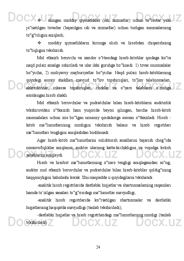  olingan   moddiy   qiymatliklar   (ish,   xizmatlar)   uchun   to lovlar   yoki‟
jo natilgan   tovarlar   (bajarilgan   ish   va   xizmatlar)   uchun   tushgan   summalarning	
‟
to g riligini aniqlash; 
‟ ‟
 moddiy   qiymatliklarni   kirimga   olish   va   hisobdan   chiqarishning
to liqligini tekshirish. 
‟
Mol   etkazib   beruvchi   va   xaridor   o rtasidagi   hisob-kitoblar   qoidaga   ko ra	
‟ ‟
naqd pulsiz amalga oshiriladi va ular ikki guruhga bo linadi: 1) tovar muomalalar	
‟
bo yicha,   2)   moliyaviy   majburiyatlar   bo yicha.   Naqd   pulsiz   hisob-kitoblarning	
‟ ‟
quyidagi   asosiy   shakllari   mavjud:   to lov   topshiriqlari,   to lov   talabnomalari,	
‟ ‟
akkreditivlar,   inkassa   topshiriqlari,   cheklar   va   o zaro   talablarni   o’zishga	
‟
asoslangan hisob shakli. 
Mol   etkazib   beruvchilar   va   pudratchilar   bilan   hisob-kitoblarni   auditorlik
tekshiruvidan   o tkazish   ham   yuqorida   bayon   qilingan,   barcha   hisob-kitob	
‟
muomalalari   uchun   xos   bo lgan   umumiy   qoidalariga   asosan   o tkaziladi.   Hisob   -	
‟ ‟
kitob   ma lumotlarining   mosligini   tekshirish   balans   va   hisob   registrlari	
‟
ma lumotlari tengligini aniqlashdan boshlanadi. 	
‟
Agar   hisob-kitob   ma lumotlarini   solishtirish   amallarini   bajarish   chog ida	
‟ ‟
nomuvofiqliklar   aniqlansa,   auditor   ularning   katta-kichikligini   va   vujudga   kelish
sabablarini aniqlaydi. 
Hisob   va   hisobot   ma lumotlarining   o zaro   tengligi   aniqlaganidan   so ng,
‟ ‟ ‟
auditor   mol   etkazib   beruvchilar   va   pudratchilar   bilan   hisob-kitoblar   qoldig ining	
‟
haqqoniyligini baholashi kerak. Shu maqsadda u quyidagilarni tekshiradi: 
-analitik hisob registrlarida dastlabki hujjatlar va shartnomalarning raqamlari
hamda to’zilgan sanalari to g risidagi ma lumotlar mavjudligi; 	
‟ ‟ ‟
-analitik   hisob   registrlarida   ko rsatilgan   shartnomalar   va   dastlabki	
‟
hujjatlarning haqiqatda mavjudligi (tanlab tekshiriladi); 
-dastlabki  hujjatlar va hisob registrlaridagi ma lumotlarning mosligi (tanlab	
‟
tekshiriladi). 
 
24
