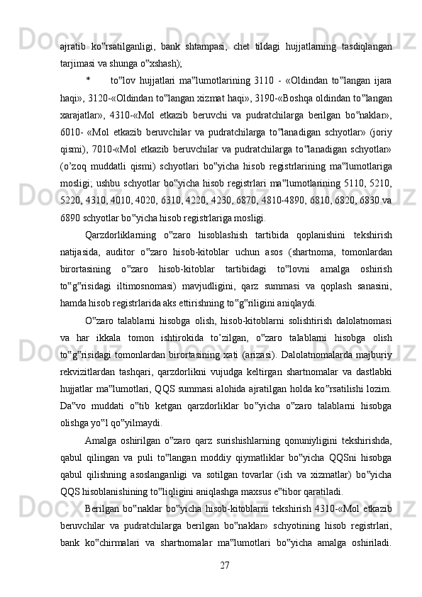 ajratib   ko rsatilganligi,   bank   shtampasi,   chet   tildagi   hujjatlarning   tasdiqlangan‟
tarjimasi va shunga o xshash); 	
‟
* to lov   hujjatlari   ma lumotlarining   3110   -   «Oldindan   to langan   ijara	
‟ ‟ ‟
haqi», 3120-«Oldindan to langan xizmat haqi», 3190-«Boshqa oldindan to langan	
‟ ‟
xarajatlar»,   4310-«Mol   etkazib   beruvchi   va   pudratchilarga   berilgan   bo naklar»,	
‟
6010-   «Mol   etkazib   beruvchilar   va   pudratchilarga   to lanadigan   schyotlar»   (joriy	
‟
qismi),   7010-«Mol   etkazib   beruvchilar   va   pudratchilarga   to lanadigan   schyotlar»	
‟
(o’zoq   muddatli   qismi)   schyotlari   bo yicha   hisob   registrlarining   ma lumotlariga	
‟ ‟
mosligi;  ushbu  schyotlar  bo yicha  hisob  registrlari   ma lumotlarining  5110, 5210,	
‟ ‟
5220, 4310, 4010, 4020, 6310, 4220, 4230, 6870, 4810-4890, 6810, 6820, 6830 va
6890 schyotlar bo yicha hisob registrlariga mosligi. 	
‟
Qarzdorliklarning   o zaro   hisoblashish   tartibida   qoplanishini   tekshirish	
‟
natijasida,   auditor   o zaro   hisob-kitoblar   uchun   asos   (shartnoma,   tomonlardan	
‟
birortasining   o zaro   hisob-kitoblar   tartibidagi   to lovni   amalga   oshirish	
‟ ‟
to g risidagi   iltimosnomasi)   mavjudligini,   qarz   summasi   va   qoplash   sanasini,	
‟ ‟
hamda hisob registrlarida aks ettirishning to g riligini aniqlaydi. 	
‟ ‟
O zaro   talablarni   hisobga   olish,   hisob-kitoblarni   solishtirish   dalolatnomasi	
‟
va   har   ikkala   tomon   ishtirokida   to’zilgan,   o zaro   talablarni   hisobga   olish	
‟
to g risidagi   tomonlardan   birortasining   xati   (arizasi).   Dalolatnomalarda   majburiy	
‟ ‟
rekvizitlardan   tashqari,   qarzdorlikni   vujudga   keltirgan   shartnomalar   va   dastlabki
hujjatlar ma lumotlari, QQS summasi  alohida ajratilgan holda ko rsatilishi lozim.	
‟ ‟
Da vo   muddati   o tib   ketgan   qarzdorliklar   bo yicha   o zaro   talablarni   hisobga	
‟ ‟ ‟ ‟
olishga yo l qo yilmaydi. 	
‟ ‟
Amalga   oshirilgan   o zaro   qarz   surishishlarning   qonuniyligini   tekshirishda,	
‟
qabul   qilingan   va   puli   to langan   moddiy   qiymatliklar   bo yicha   QQSni   hisobga
‟ ‟
qabul   qilishning   asoslanganligi   va   sotilgan   tovarlar   (ish   va   xizmatlar)   bo yicha	
‟
QQS hisoblanishining to liqligini aniqlashga maxsus e tibor qaratiladi. 	
‟ ‟
Berilgan   bo naklar   bo yicha   hisob-kitoblarni   tekshirish   4310-«Mol   etkazib	
‟ ‟
beruvchilar   va   pudratchilarga   berilgan   bo naklar»   schyotining   hisob   registrlari,	
‟
bank   ko chirmalari   va   shartnomalar   ma lumotlari   bo yicha   amalga   oshiriladi.	
‟ ‟ ‟
 
27