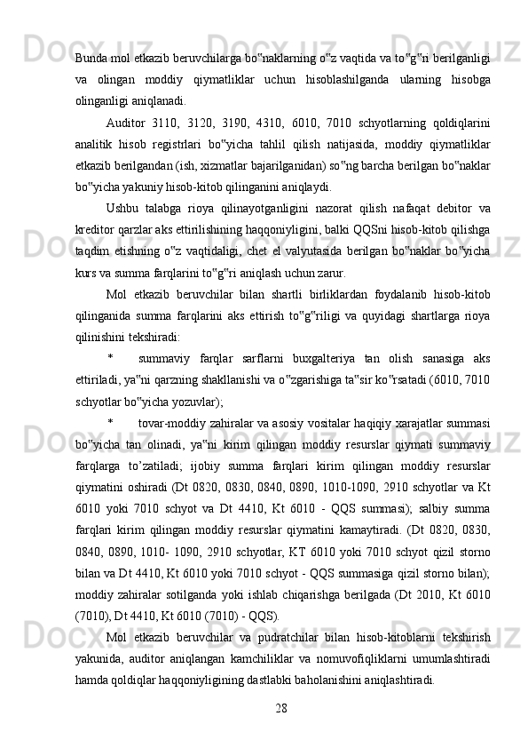 Bunda mol etkazib beruvchilarga bo naklarning o z vaqtida va to g ri berilganligi‟ ‟ ‟ ‟
va   olingan   moddiy   qiymatliklar   uchun   hisoblashilganda   ularning   hisobga
olinganligi aniqlanadi. 
Auditor   3110,   3120,   3190,   4310,   6010,   7010   schyotlarning   qoldiqlarini
analitik   hisob   registrlari   bo yicha   tahlil   qilish   natijasida,   moddiy   qiymatliklar	
‟
etkazib berilgandan (ish, xizmatlar bajarilganidan) so ng barcha berilgan bo naklar	
‟ ‟
bo yicha yakuniy hisob-kitob qilinganini aniqlaydi. 	
‟
Ushbu   talabga   rioya   qilinayotganligini   nazorat   qilish   nafaqat   debitor   va
kreditor qarzlar aks ettirilishining haqqoniyligini, balki QQSni hisob-kitob qilishga
taqdim   etishning   o z   vaqtidaligi,   chet   el   valyutasida   berilgan   bo naklar   bo yicha	
‟ ‟ ‟
kurs va summa farqlarini to g ri aniqlash uchun zarur. 	
‟ ‟
Mol   etkazib   beruvchilar   bilan   shartli   birliklardan   foydalanib   hisob-kitob
qilinganida   summa   farqlarini   aks   ettirish   to g riligi   va   quyidagi   shartlarga   rioya	
‟ ‟
qilinishini tekshiradi: 
* summaviy   farqlar   sarflarni   buxgalteriya   tan   olish   sanasiga   aks
ettiriladi, ya ni qarzning shakllanishi va o zgarishiga ta sir ko rsatadi (6010, 7010	
‟ ‟ ‟ ‟
schyotlar bo yicha yozuvlar); 
‟
* tovar-moddiy zahiralar va asosiy vositalar haqiqiy xarajatlar summasi
bo yicha   tan   olinadi,   ya ni   kirim   qilingan   moddiy   resurslar   qiymati   summaviy	
‟ ‟
farqlarga   to’zatiladi;   ijobiy   summa   farqlari   kirim   qilingan   moddiy   resurslar
qiymatini  oshiradi  (Dt  0820, 0830, 0840, 0890, 1010-1090, 2910 schyotlar  va Kt
6010   yoki   7010   schyot   va   Dt   4410,   Kt   6010   -   QQS   summasi);   salbiy   summa
farqlari   kirim   qilingan   moddiy   resurslar   qiymatini   kamaytiradi.   (Dt   0820,   0830,
0840,   0890,   1010-   1090,   2910   schyotlar,   KT   6010   yoki   7010   schyot   qizil   storno
bilan va Dt 4410, Kt 6010 yoki 7010 schyot - QQS summasiga qizil storno bilan);
moddiy   zahiralar   sotilganda   yoki   ishlab   chiqarishga   berilgada   (Dt   2010,   Kt   6010
(7010), Dt 4410, Kt 6010 (7010) - QQS). 
Mol   etkazib   beruvchilar   va   pudratchilar   bilan   hisob-kitoblarni   tekshirish
yakunida,   auditor   aniqlangan   kamchiliklar   va   nomuvofiqliklarni   umumlashtiradi
hamda qoldiqlar haqqoniyligining dastlabki baholanishini aniqlashtiradi. 
 
28