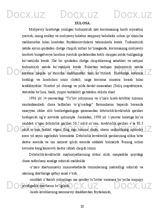 XULOSA. 
Moliyaviy   hisobotga   yozilgan   tushuntirish   xati   korxonaning   hisob   siyosatini
yoritish, uning mulkiy va moliyaviy holatini xaqqoniy baholashi uchun qo’shimcha
mahlumotlar   bilan   hisobdan   foydalanuvchilarni   tahminlashi   kerak.   Tushuntirish
xatida ayrim qoidadan chetga chiqish xollari bo’lmaganda, korxonaning moliyaviy
hisoboti buxgalteriya hisobini yuritish qoidalaridan kelib chiqqan xolda tuzilganligi
ko’rsatilishi   kerak.   Xar   bir   qoidadan   chetga   chiqishlarning   sabablari   va   natijasi
tushuntirish   xatida   ko’rsatilishi   kerak.   Bulardan   tashqari   tushuntirish   xatida
korxona   haqida   qo’shimcha   mahlumotlar   xam   ke’ltiriladi.   Hisobotga   korxona
boshligi   va   hisobchisi   imzo   chekib,   unga   korxona   muxrini   bosish   bilan
tasdiklaydilar. Hisobot yil choragi va yilda davlat muassalari  (Soliq inspektsiyasi,
statistika bo’limi, bank, yuqori tashkilot) ga takdim etilishi shart. 
1996   yil   24-yanvardagi   "To’lov   intizomini   va   o’zaro   hisob-kitoblar   tizimini
mustaxkamlash   chora   tadbirlari   to’g’risidagi"   farmonlarini   bajarish   borasida
muayyan   ishlar   olib   borilaetganligiga   qaramasdan   debitorlik-kreditorlik   qarzlari
boshqarish   og’ir   axvolda   qolmoqda.   Jumladan,   1998   yil   1-yanvar   holatiga   ko’ra
muddati o’tgan debitorlik qarzlari 50,2 mlrd so’mni, kreditorlik qarzlari e’sa 80,3
mlrd   so’mni   tashkil   etgan.   Eng   ogir   tomoni   shuki,   ularni   undirishning   iqtisodiy
asosi yil sayin ogirlashib bormokda. Debitorlik kreditorlik qarzlarining oldini bitta
dastur   asosida   va   uni   nazorat   qilish   asosida   uddalab   bulmaydi.   Buning   uchun
bevosita keng kamrovli dastur ishlab chiqish lozim. 
Debitorlik-kreditorlik   majburiyatlarining   oldini   olish   maqsadida   quyidagi
chora tadbirlarni amalga oshirish mahkuldir: 
-o’zaro   shartnomaviy   munosabatlarda   tomonlarning   mahsulligi   oshirish   va
ularning shartlariga qathiy amal e’tish; 
-muddati o’tkazib yuborilagn xar qanday to’lovlar summasi bo’yicha xuquqiy
javobgarlik shartlarini be’lgilash; 
-hisob-kitoblarning zamonaviy shakllaridan foydalanish; 
 
30