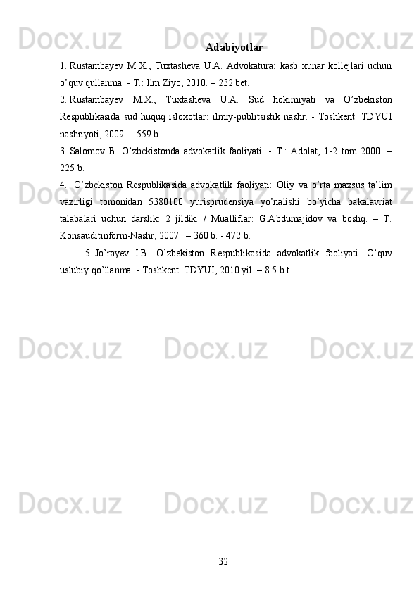 Adabiyotlar
1. Rustambayev   M.X.,   Tuxtasheva   U.A.   Advokatura:   kasb   xunar   kollejlari   uchun
o’quv qullanma. - T.: Ilm Ziyo, 2010. – 232 bet. 
2. Rustambayev   M.X.,   Tuxtasheva   U.A.   Sud   hokimiyati   va   O’zbekiston
Respublikasida   sud   huquq  isloxotlar:   ilmiy-publitsistik   nashr.   -   Toshkent:   TDYUI
nashriyoti, 2009. – 559 b. 
3. Salomov   B.   O’zbekistonda   advokatlik   faoliyati.   -   T.:   Adolat,   1-2   tom   2000.   –
225 b.
4.   O’zbekiston   Respublikasida   advokatlik   faoliyati:   Oliy   va   o’rta   maxsus   ta’lim
vazirligi   tomonidan   5380100   yurisprudensiya   yo’nalishi   bo’yicha   bakalavriat
talabalari   uchun   darslik:   2   jildik.   /   Mualliflar:   G.Abdumajidov   va   boshq.   –   T.
Konsauditinform-Nashr, 2007.  – 360 b. - 472 b.
5. Jo’rayev   I.B.   O’zbekiston   Respublikasida   advokatlik   faoliyati.   O’quv
uslubiy qo’llanma. - Toshkent: TDYUI, 2010 yil. – 8.5 b.t.
 
32