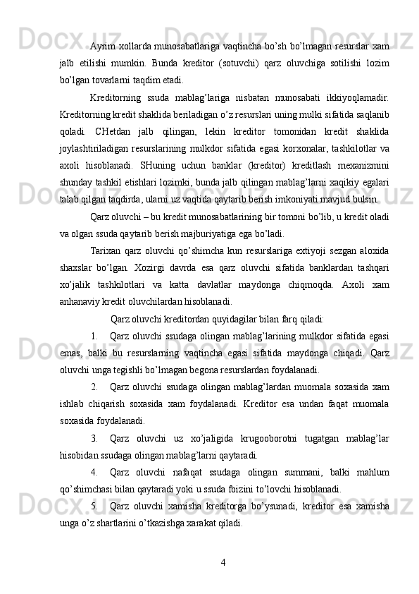 Ayrim xollarda munosabatlariga vaqtincha bo’sh bo’lmagan resurslar  xam
jalb   etilishi   mumkin.   Bunda   kreditor   (sotuvchi)   qarz   oluvchiga   sotilishi   lozim
bo’lgan tovarlarni taqdim etadi. 
Kreditorning   ssuda   mablag’lariga   nisbatan   munosabati   ikkiyoqlamadir.
Kreditorning kredit shaklida beriladigan o’z resurslari uning mulki sifatida saqlanib
qoladi.   CHetdan   jalb   qilingan,   lekin   kreditor   tomonidan   kredit   shaklida
joylashtiriladigan   resurslarining   mulkdor   sifatida   egasi   korxonalar,   tashkilotlar   va
axoli   hisoblanadi.   SHuning   uchun   banklar   (kreditor)   kreditlash   mexanizmini
shunday tashkil etishlari lozimki, bunda jalb qilingan mablag’larni xaqikiy egalari
talab qilgan taqdirda, ularni uz vaqtida qaytarib berish imkoniyati mavjud bulsin. 
Qarz oluvchi – bu kredit munosabatlarining bir tomoni bo’lib, u kredit oladi
va olgan ssuda qaytarib berish majburiyatiga ega bo’ladi. 
Tarixan   qarz   oluvchi   qo’shimcha   kun   resurslariga   extiyoji   sezgan   aloxida
shaxslar   bo’lgan.   Xozirgi   davrda   esa   qarz   oluvchi   sifatida   banklardan   tashqari
xo’jalik   tashkilotlari   va   katta   davlatlar   maydonga   chiqmoqda.   Axoli   xam
anhanaviy kredit oluvchilardan hisoblanadi. 
Qarz oluvchi kreditordan quyidagilar bilan farq qiladi: 
1. Qarz oluvchi   ssudaga   olingan  mablag’larining  mulkdor   sifatida egasi
emas,   balki   bu   resurslarning   vaqtincha   egasi   sifatida   maydonga   chiqadi.   Qarz
oluvchi unga tegishli bo’lmagan begona resurslardan foydalanadi. 
2. Qarz   oluvchi   ssudaga   olingan   mablag’lardan   muomala   soxasida   xam
ishlab   chiqarish   soxasida   xam   foydalanadi.   Kreditor   esa   undan   faqat   muomala
soxasida foydalanadi. 
3. Qarz   oluvchi   uz   xo’jaligida   krugooborotni   tugatgan   mablag’lar
hisobidan ssudaga olingan mablag’larni qaytaradi. 
4. Qarz   oluvchi   nafaqat   ssudaga   olingan   summani,   balki   mahlum
qo’shimchasi bilan qaytaradi yoki u ssuda foizini to’lovchi hisoblanadi. 
5. Qarz   oluvchi   xamisha   kreditorga   bo’ysunadi,   kreditor   esa   xamisha
unga o’z shartlarini o’tkazishga xarakat qiladi. 
 
4   