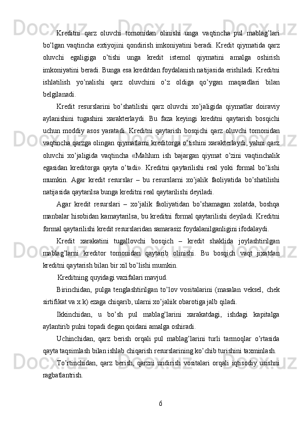 Kreditni   qarz   oluvchi   tomonidan   olinishi   unga   vaqtincha   pul   mablag’lari
bo’lgan vaqtincha  extiyojini  qondirish imkoniyatini  beradi. Kredit  qiymatida  qarz
oluvchi   egaligiga   o’tishi   unga   kredit   istemol   qiymatini   amalga   oshirish
imkoniyatini beradi. Bunga esa kreditdan foydalanish natijasida erishiladi. Kreditni
ishlatilish   yo’nalishi   qarz   oluvchini   o’z   oldiga   qo’ygan   maqsadlari   bilan
belgilanadi. 
Kredit   resurslarini   bo’shatilishi   qarz   oluvchi   xo’jaligida   qiymatlar   doiraviy
aylanishini   tugashini   xarakterlaydi.   Bu   faza   keyingi   kreditni   qaytarish   bosqichi
uchun   moddiy   asos   yaratadi.   Kreditni   qaytarish   bosqichi   qarz   oluvchi   tomonidan
vaqtincha qarzga olingan qiymatlarni kreditorga o’tishini xarakterlaydi, yahni qarz
oluvchi   xo’jaligida   vaqtincha   «Mahlum   ish   bajargan   qiymat   o’zini   vaqtinchalik
egasidan   kreditorga   qayta   o’tadi».   Kreditni   qaytarilishi   real   yoki   formal   bo’lishi
mumkin.   Agar   kredit   resurslar   –   bu   resurslarni   xo’jalik   faoliyatida   bo’shatilishi
natijasida qaytarilsa bunga kreditni real qaytarilishi deyiladi. 
Agar   kredit   resurslari   –   xo’jalik   faoliyatidan   bo’shamagan   xolatda,   boshqa
manbalar hisobidan kamaytarilsa, bu kreditni formal qaytarilishi deyiladi. Kreditni
formal qaytarilishi kredit resurslaridan samarasiz foydalanilganligini ifodalaydi. 
Kredit   xarakatini   tugallovchi   bosqich   –   kredit   shaklida   joylashtirilgan
mablag’larni   kreditor   tomonidan   qaytarib   olinishi.   Bu   bosqich   vaqt   jixatdan
kreditni qaytarish bilan bir xil bo’lishi mumkin.  
Kreditning quyidagi vazifalari mavjud. 
Birinchidan,   pulga   tenglashtirilgan   to’lov   vositalarini   (masalan   veksel,   chek
sirtifikat va x.k) ezaga chiqarib, ularni xo’jaliik obarotiga jalb qiladi. 
Ikkinchidan,   u   bo’sh   pul   mablag’larini   xarakatdagi,   ishdagi   kapitalga
aylantirib pulni topadi degan qoidani amalga oshiradi. 
Uchinchidan,   qarz   berish   orqali   pul   mablag’larini   turli   tarmoqlar   o’rtasida
qayta taqsimlash bilan ishlab chiqarish resurslarining ko’chib turishini taxminlash. 
To’rtinchidan,   qarz   berish,   qarzni   undirish   vositalari   orqali   iqtisodiy   usishni
ragbatlantrish. 
 
6