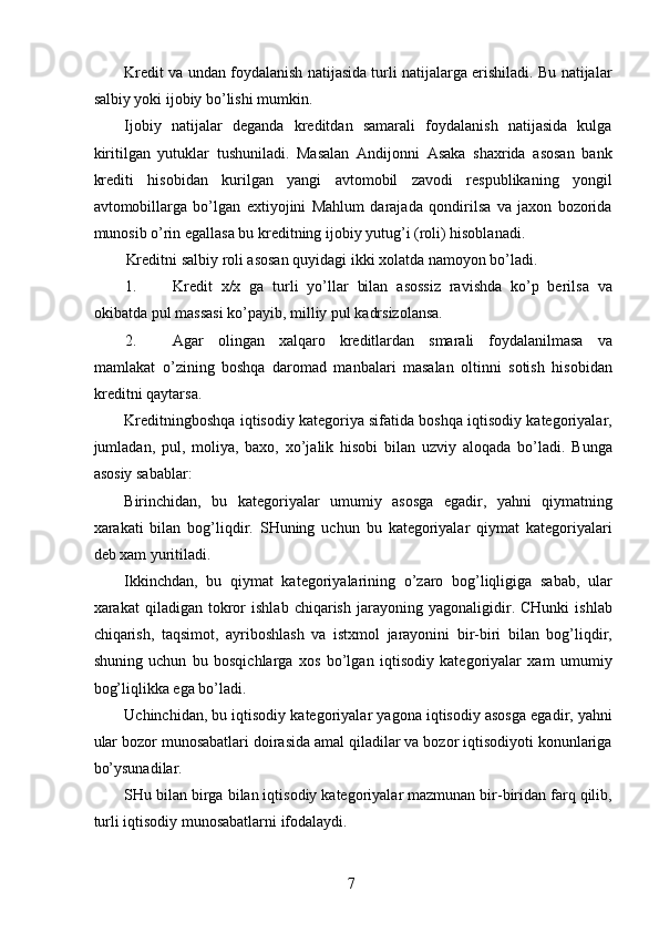 Kredit va undan foydalanish natijasida turli natijalarga erishiladi. Bu natijalar
salbiy yoki ijobiy bo’lishi mumkin. 
Ijobiy   natijalar   deganda   kreditdan   samarali   foydalanish   natijasida   kulga
kiritilgan   yutuklar   tushuniladi.   Masalan   Andijonni   Asaka   shaxrida   asosan   bank
krediti   hisobidan   kurilgan   yangi   avtomobil   zavodi   respublikaning   yongil
avtomobillarga   bo’lgan   extiyojini   Mahlum   darajada   qondirilsa   va   jaxon   bozorida
munosib o’rin egallasa bu kreditning ijobiy yutug’i (roli) hisoblanadi. 
Kreditni salbiy roli asosan quyidagi ikki xolatda namoyon bo’ladi. 
1. Kredit   x/x   ga   turli   yo’llar   bilan   asossiz   ravishda   ko’p   berilsa   va
okibatda pul massasi ko’payib, milliy pul kadrsizolansa. 
2. Agar   olingan   xalqaro   kreditlardan   smarali   foydalanilmasa   va
mamlakat   o’zining   boshqa   daromad   manbalari   masalan   oltinni   sotish   hisobidan
kreditni qaytarsa.  
Kreditningboshqa iqtisodiy kategoriya sifatida boshqa iqtisodiy kategoriyalar,
jumladan,   pul,   moliya,   baxo,   xo’jalik   hisobi   bilan   uzviy   aloqada   bo’ladi.   Bunga
asosiy sabablar: 
Birinchidan,   bu   kategoriyalar   umumiy   asosga   egadir,   yahni   qiymatning
xarakati   bilan   bog’liqdir.   SHuning   uchun   bu   kategoriyalar   qiymat   kategoriyalari
deb xam yuritiladi. 
Ikkinchdan,   bu   qiymat   kategoriyalarining   o’zaro   bog’liqligiga   sabab,   ular
xarakat   qiladigan   tokror   ishlab   chiqarish   jarayoning   yagonaligidir.   CHunki   ishlab
chiqarish,   taqsimot,   ayriboshlash   va   istxmol   jarayonini   bir-biri   bilan   bog’liqdir,
shuning   uchun   bu   bosqichlarga   xos   bo’lgan   iqtisodiy   kategoriyalar   xam   umumiy
bog’liqlikka ega bo’ladi. 
Uchinchidan, bu iqtisodiy kategoriyalar yagona iqtisodiy asosga egadir, yahni
ular bozor munosabatlari doirasida amal qiladilar va bozor iqtisodiyoti konunlariga
bo’ysunadilar. 
SHu bilan birga bilan iqtisodiy kategoriyalar mazmunan bir-biridan farq qilib,
turli iqtisodiy munosabatlarni ifodalaydi. 
 
7