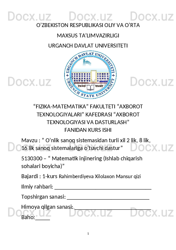 O’ZBEKISTON RESPUBLIKASI OLIY VA O’RTA
MAXSUS TA’LIMVAZIRLIGI
URGANCH DAVLAT UNIVERSITETI
“FIZIKA-MATEMATIKA” FAKULTETI “AXBOROT
TEXNOLOGIYALARI” KAFEDRASI “AXBOROT
TEXNOLOGIYASI VA DASTURLASH”
FANIDAN KURS ISHI
Mavzu : ”  O’nlik sanoq sistemasidan turli xil 2 lik, 8 lik, 
16 lik sanoq sistemalariga o’tuvchi dastur ”
5130300 – “ Matematik injinering (Ishlab chiqarish 
sohalari boyicha)”
Bajardi : 1-kurs  Rahimberdiyeva Xilolaxon Mansur qizi
Ilmiy rahbari: _________________________________
Topshirgan sanasi: ____________________________
Himoya qilgan sanasi: __________________________
Baho:_____
1 