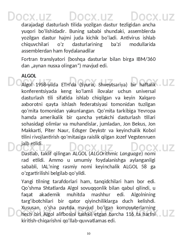 darajadagi   dasturlash   tilida   yozilgan   dastur   tezligidan   ancha
yuqori   boʻlishidadir.   Buning   sababi   shundaki,   assemblerda
yozilgan   dastur   hajmi   juda   kichik   boʻladi.   Antivirus   ishlab
chiquvchilari   oʻz   dasturlarining   baʼzi   modullarida
assemblerdan ham foydalanadilar
Fortran   translyatori   (boshqa   dasturlar   bilan   birga   IBM/360
dan „aynan nusxa olingan“) mavjud edi.
ALGOL
Algol   1958-yilda   ETHʼda   (Syurix,   Shveytsariya)   bir   haftalik
konferentsiyada   keng   koʻlamli   ilovalar   uchun   universal
dasturlash   tili   sifatida   ishlab   chiqilgan   va   keyin   Xalqaro
axborotni   qayta   ishlash   federatsiyasi   tomonidan   tuzilgan
qoʻmita   tomonidan   yakunlangan.   Qoʻmita   tarkibiga   Yevropa
hamda   amerikalik   bir   qancha   yetakchi   dasturlash   tillari
sohasidagi  olimlar   va  muhandislar,   jumladan,  Jon  Bekus,  Jon
Makkarti,   Piter   Naur,   Edsger   Deykstr   va   keyinchalik   Kobol
tilini rivojlantirish qoʻmitasiga raislik qilgan Jozef Vegstenruen
jalb etildi.
Dastlab,   taklif   qilingan   ALGOL   ( ALGOrithmic   Language )   nomi
rad   etildi.   Ammo   u   umumiy   foydalanishga   aylanganligi
sababli,   IALʼning   rasmiy   nomi   keyinchalik   ALGOL   58   ga
oʻzgartirilishi belgilab qoʻyildi.
Yangi   tilning   tarafdorlari   ham,   tanqidchilari   ham   bor   edi.
Qoʻshma   Shtatlarda   Algol   sovuqqonlik   bilan   qabul   qilindi,   u
faqat   akademik   muhitda   mashhur   edi.   Algolnining
targʻibotchilari   bir   qator   qiyinchiliklarga   duch   kelishdi.
Xususan,   oʻsha   paytda   mavjud   boʻlgan   kompyuterlarning
hech   biri   Algol   alifbosini   tashkil   etgan   barcha   116   ta   harfni
kiritish-chiqarishni qoʻllab-quvvatlamas edi.
10 