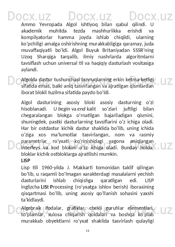 Ammo   Yevropada   Algol   ishtiyoq   bilan   qabul   qilindi.   U
akademik   muhitda   tezda   mashhurlikka   erishdi   va
kompilyatorlar   hamma   joyda   ishlab   chiqildi,   ularning
koʻpchiligi amalga oshirishning murakkabligiga qaramay, juda
muvaffaqiyatli   boʻldi.   Algol   Buyuk   Britaniyadan   SSSRʼning
Uzoq   Sharqiga   tarqalib,   ilmiy   nashrlarda   algoritmlarni
tavsiflash uchun universal til va haqiqiy dasturlash vositasiga
aylandi.
Algolda dastur tushunchasi buyruqlarning erkin ketma-ketligi
sifatida emas, balki aniq tasvirlangan va ajratilgan qismlardan
iborat blokli tuzilma sifatida paydo boʻldi.
Algol   dasturining   asosiy   bloki   asosiy   dasturning   oʻzi
hisoblanadi.   U   begin   va   end   kalit   soʻzlari   juftligi   bilan
chegaralangan   blokga   oʻrnatilgan   bajariladigan   qismini,
shuningdek,   pastki   dasturlarning   tavsiflarini   oʻz   ichiga   oladi.
Har   bir   ostdastur   kichik   dastur   shaklida   boʻlib,   uning   ichida
oʻziga   xos   maʼlumotlar   tasvirlangan,   nom   va   rasmiy
parametrlar   roʻyxati   koʻrinishidagi   yagona   aniqlangan
interfeys   va   kod   blokini   oʻzz   ichiga   oladi.   Bunday   holda,
bloklar kichik ostbloklarga ajratilishi mumkin.
LISP
Lisp   tili   1960-yilda   J.   Makkarti   tomonidan   taklif   qilingan
boʻlib, u raqamli boʻlmagan xarakterdagi masalalarni yechish
dasturlarini   ishlab   chiqishga   qaratilgan   edi.   LISP
inglizcha   LIS t   P rocessing   ( roʻyxatga   ishlov   berish )   iborasining
qisqartmasi   boʻlib,   uning   asosiy   qoʻllanish   sohasini   yaxshi
taʼkidlaydi.
Algebraik   ifodalar,   grafiklar,   chekli   guruhlar   elementlari,
toʻplamlar,   xulosa   chiqarish   qoidalari   va   boshqa   koʻplab
murakkab   obyektlarni   roʻyxat   shaklida   tasvirlash   qulayligi
11 