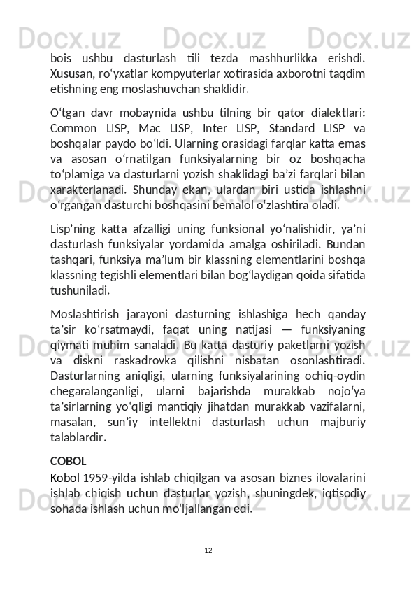 bois   ushbu   dasturlash   tili   tezda   mashhurlikka   erishdi.
Xususan, roʻyxatlar kompyuterlar xotirasida axborotni taqdim
etishning eng moslashuvchan shaklidir.
Oʻtgan   davr   mobaynida   ushbu   tilning   bir   qator   dialektlari:
Common   LISP,   Mac   LISP,   Inter   LISP,   Standard   LISP   va
boshqalar paydo boʻldi. Ularning orasidagi farqlar katta emas
va   asosan   oʻrnatilgan   funksiyalarning   bir   oz   boshqacha
toʻplamiga va dasturlarni yozish shaklidagi baʼzi farqlari bilan
xarakterlanadi.   Shunday   ekan,   ulardan   biri   ustida   ishlashni
oʻrgangan dasturchi boshqasini bemalol oʻzlashtira oladi.
Lispʼning   katta   afzalligi   uning   funksional   yoʻnalishidir,   yaʼni
dasturlash   funksiyalar   yordamida   amalga   oshiriladi.   Bundan
tashqari, funksiya maʼlum bir klassning elementlarini boshqa
klassning tegishli elementlari bilan bogʻlaydigan qoida sifatida
tushuniladi.
Moslashtirish   jarayoni   dasturning   ishlashiga   hech   qanday
taʼsir   koʻrsatmaydi,   faqat   uning   natijasi   —   funksiyaning
qiymati   muhim   sanaladi.   Bu   katta   dasturiy   paketlarni   yozish
va   diskni   raskadrovka   qilishni   nisbatan   osonlashtiradi.
Dasturlarning   aniqligi,   ularning   funksiyalarining   ochiq-oydin
chegaralanganligi,   ularni   bajarishda   murakkab   nojoʻya
taʼsirlarning   yoʻqligi   mantiqiy   jihatdan   murakkab   vazifalarni,
masalan,   sunʼiy   intellektni   dasturlash   uchun   majburiy
talablardir.
COBOL
Kobol   1959-yilda   ishlab   chiqilgan   va   asosan   biznes   ilovalarini
ishlab   chiqish   uchun   dasturlar   yozish,   shuningdek,   iqtisodiy
sohada ishlash uchun moʻljallangan edi.
12 