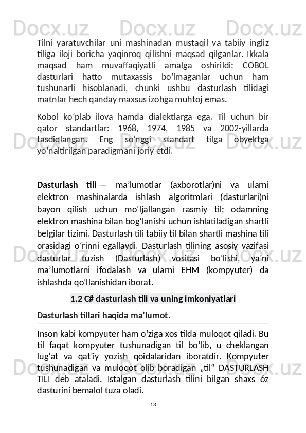 Tilni   yaratuvchilar   uni   mashinadan   mustaqil   va   tabiiy   ingliz
tiliga   iloji   boricha   yaqinroq   qilishni   maqsad   qilganlar.   Ikkala
maqsad   ham   muvaffaqiyatli   amalga   oshirildi;   COBOL
dasturlari   hatto   mutaxassis   boʻlmaganlar   uchun   ham
tushunarli   hisoblanadi,   chunki   ushbu   dasturlash   tilidagi
matnlar hech qanday maxsus izohga muhtoj emas.
Kobol   koʻplab   ilova   hamda   dialektlarga   ega.   Til   uchun   bir
qator   standartlar:   1968,   1974,   1985   va   2002-yillarda
tasdiqlangan.   Eng   soʻnggi   standart   tilga   obyektga
yoʻnaltirilgan paradigmani joriy etdi.
Dasturlash   tili   —   maʼlumotlar   (axborotlar)ni   va   ularni
elektron   mashinalarda   ishlash   algoritmlari   (dasturlari)ni
bayon   qilish   uchun   moʻljallangan   rasmiy   til;   odamning
elektron mashina bilan bogʻlanishi uchun ishlatiladigan shartli
belgilar tizimi. Dasturlash tili tabiiy til bilan shartli mashina tili
orasidagi   oʻrinni   egallaydi.   Dasturlash   tilining   asosiy   vazifasi
dasturlar   tuzish   (Dasturlash)   vositasi   boʻlishi,   yaʼni
maʼlumotlarni   ifodalash   va   ularni   EHM   (kompyuter)   da
ishlashda qoʻllanishidan iborat.
1.2 C# dasturlash   tili va uning imkoniyatlari
Dasturlash tillari haqida maʼlumot.
Inson kabi kompyuter ham oʻziga xos tilda muloqot qiladi. Bu
til   faqat   kompyuter   tushunadigan   til   boʻlib,   u   cheklangan
lugʻat   va   qatʼiy   yozish   qoidalaridan   iboratdir.   Kompyuter
tushunadigan   va   muloqot   olib   boradigan   „til“   DASTURLASH
TILI   deb   ataladi.   Istalgan   dasturlash   tilini   bilgan   shaxs   óz
dasturini bemalol tuza oladi.
13 