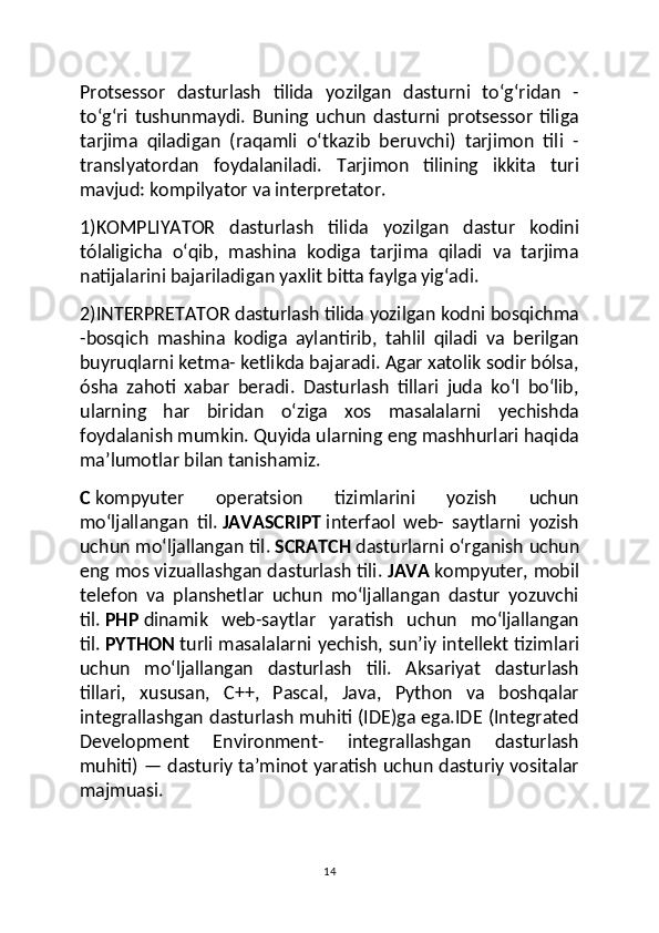 Protsessor   dasturlash   tilida   yozilgan   dasturni   toʻgʻridan   -
toʻgʻri   tushunmaydi.   Buning   uchun   dasturni   protsessor   tiliga
tarjima   qiladigan   (raqamli   oʻtkazib   beruvchi)   tarjimon   tili   -
translyatordan   foydalaniladi.   Tarjimon   tilining   ikkita   turi
mavjud: kompilyator va interpretator.
1)KOMPLIYATOR   dasturlash   tilida   yozilgan   dastur   kodini
tólaligicha   oʻqib,   mashina   kodiga   tarjima   qiladi   va   tarjima
natijalarini bajariladigan yaxlit bitta faylga yigʻadi.
2)INTERPRETATOR dasturlash tilida yozilgan kodni bosqichma
-bosqich   mashina   kodiga   aylantirib,   tahlil   qiladi   va   berilgan
buyruqlarni ketma- ketlikda bajaradi. Agar xatolik sodir bólsa,
ósha   zahoti   xabar   beradi.   Dasturlash   tillari   juda   koʻl   boʻlib,
ularning   har   biridan   oʻziga   xos   masalalarni   yechishda
foydalanish mumkin. Quyida ularning eng mashhurlari haqida
maʼlumotlar bilan tanishamiz.
C   kompyuter   operatsion   tizimlarini   yozish   uchun
moʻljallangan   til.   JAVASCRIPT   interfaol   web-   saytlarni   yozish
uchun moʻljallangan til.   SCRATCH   dasturlarni oʻrganish uchun
eng mos vizuallashgan dasturlash tili.   JAVA   kompyuter, mobil
telefon   va   planshetlar   uchun   moʻljallangan   dastur   yozuvchi
til.   PHP   dinamik   web-saytlar   yaratish   uchun   moʻljallangan
til.   PYTHON   turli masalalarni yechish, sunʼiy intellekt tizimlari
uchun   moʻljallangan   dasturlash   tili.   Aksariyat   dasturlash
tillari,   xususan,   C++,   Pascal,   Java,   Python   va   boshqalar
integrallashgan dasturlash muhiti (IDE)ga ega.IDE (Integrated
Development   Environment-   integrallashgan   dasturlash
muhiti) — dasturiy taʼminot yaratish uchun dasturiy vositalar
majmuasi.
14 